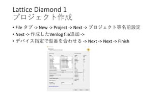 Lattice Diamond 1
プロジェクト作成
• File タブ -> New -> Project -> Next -> プロジェクト等名前設定
• Next -> 作成したVerilog file追加 ->
• デバイス指定で型番を合わせる -> Next -> Next -> Finish
 