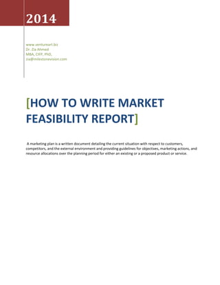 2014 
www.ventureart.biz 
Dr. Zia Ahmed 
MBA, CIFP, PhD, 
zia@milestonevision.com 
[HOW TO WRITE MARKET FEASIBILITY REPORT] 
A marketing plan is a written document detailing the current situation with respect to customers, competitors, and the external environment and providing guidelines for objectives, marketing actions, and resource allocations over the planning period for either an existing or a proposed product or service.  