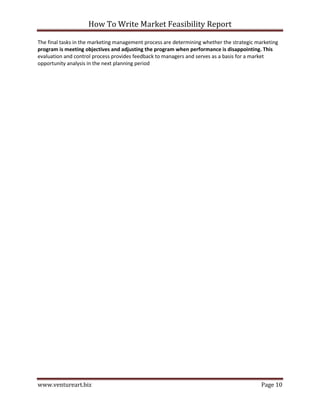 How To Write Market Feasibility Report 
www.ventureart.biz Page 10 
The final tasks in the marketing management process are determining whether the strategic marketing program is meeting objectives and adjusting the program when performance is disappointing. This evaluation and control process provides feedback to managers and serves as a basis for a market opportunity analysis in the next planning period 
