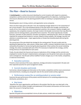 How To Write Market Feasibility Report 
www.ventureart.biz Page 2 
The Plan – Road to Success 
A marketing plan is a written document detailing the current situation with respect to customers, competitors, and the external environment and providing guidelines for objectives, marketing actions, and resource allocations over the planning period for either an existing or a proposed product or service. 
Marketing plans vary in timing, content, and organization across companies 
There are three major parts to the plan. First, the marketing manager details his or her assessment of the current situation. This is the homework portion of the plan where the manager summarizes the results of his or her analysis of current and potential customers, the company’s relative strengths and weaknesses, the competitive situation, the major trends in the broader environment that may affect the product and, for existing products, past performance outcomes. This section typically also includes forecasts, estimates of sales potential, and other assumptions underlying the plan, which are especially important for proposed new products or services. Based on these analyses, the manager may also call attention to several key issues – major opportunities or threats that should be dealt with during the planning period. 
The second part of the plan details the strategy for the coming period. This part usually starts by detailing the objectives (e.g., sales volume, market share, profits, customer satisfaction levels, etc.) to be achieved by the product or service during the planning period. It then outlines the overall marketing strategy, the actions associated with each of the 4 Ps necessary to implement the strategy, and the timing and locus of responsibility for each action. 
Finally, the plan details the financial and resource implications of the strategy and the controls to be employed to monitor the plan’s implementation and progress over the period. Some plans also specify some contingencies: how the plan will be modified if certain changes occur in the market, competitive, or external environments. 
• Executive summary 
Presents a short overview of the issues, objectives, strategy and actions incorporated in the plan and their expected outcomes for quick management review. 
• Current situation and trends 
Summarizes relevant background information on the market, competition and the macro environment and trends therein, including size and growth rates for the overall market and key segments. 
• Performance review (for an existing product or service only) 
Examines the past performance of the product and the elements of its marketing programme (e.g. distribution, promotions, etc.) 
• Key issues 
Identifies the main opportunities and threats to the product that the plan must deal with in the coming year and the relative strengths and weaknesses of the product and business unit that must be taken into account in facing those issues 
• Objectives 
Specifies the goals to be accomplished in terms of sales volume, market share and profit  