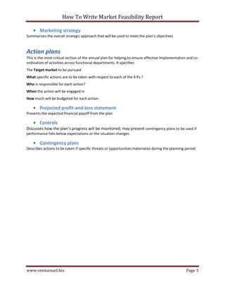 How To Write Market Feasibility Report 
www.ventureart.biz Page 3 
• Marketing strategy 
Summarizes the overall strategic approach that will be used to meet the plan’s objectives 
Action plans 
This is the most critical section of the annual plan for helping to ensure effective implementation and co- ordination of activities across functional departments. It specifies: 
The Target market to be pursued 
What specific actions are to be taken with respect to each of the 4 Ps.? 
Who is responsible for each action? 
When the action will be engaged in 
How much will be budgeted for each action. 
• Projected profit-and-loss statement 
Presents the expected financial payoff from the plan 
• Controls 
Discusses how the plan’s progress will be monitored; may present contingency plans to be used if performance falls below expectations or the situation changes. 
• Contingency plans 
Describes actions to be taken if specific threats or opportunities materialize during the planning period 
 