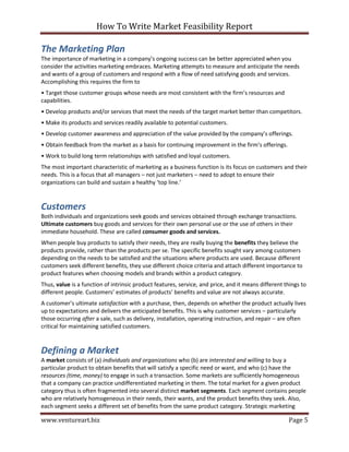 How To Write Market Feasibility Report 
www.ventureart.biz Page 5 
The Marketing Plan 
The importance of marketing in a company’s ongoing success can be better appreciated when you consider the activities marketing embraces. Marketing attempts to measure and anticipate the needs and wants of a group of customers and respond with a flow of need satisfying goods and services. Accomplishing this requires the firm to 
• Target those customer groups whose needs are most consistent with the firm’s resources and capabilities. 
• Develop products and/or services that meet the needs of the target market better than competitors. 
• Make its products and services readily available to potential customers. 
• Develop customer awareness and appreciation of the value provided by the company’s offerings. 
• Obtain feedback from the market as a basis for continuing improvement in the firm’s offerings. 
• Work to build long term relationships with satisfied and loyal customers. 
The most important characteristic of marketing as a business function is its focus on customers and their needs. This is a focus that all managers – not just marketers – need to adopt to ensure their organizations can build and sustain a healthy ‘top line.’ 
Customers 
Both individuals and organizations seek goods and services obtained through exchange transactions. Ultimate customers buy goods and services for their own personal use or the use of others in their immediate household. These are called consumer goods and services. 
When people buy products to satisfy their needs, they are really buying the benefits they believe the products provide, rather than the products per se. The specific benefits sought vary among customers depending on the needs to be satisfied and the situations where products are used. Because different customers seek different benefits, they use different choice criteria and attach different importance to product features when choosing models and brands within a product category. 
Thus, value is a function of intrinsic product features, service, and price, and it means different things to different people. Customers’ estimates of products’ benefits and value are not always accurate. 
A customer’s ultimate satisfaction with a purchase, then, depends on whether the product actually lives up to expectations and delivers the anticipated benefits. This is why customer services – particularly those occurring after a sale, such as delivery, installation, operating instruction, and repair – are often critical for maintaining satisfied customers. 
Defining a Market 
A market consists of (a) individuals and organizations who (b) are interested and willing to buy a particular product to obtain benefits that will satisfy a specific need or want, and who (c) have the resources (time, money) to engage in such a transaction. Some markets are sufficiently homogeneous that a company can practice undifferentiated marketing in them. The total market for a given product category thus is often fragmented into several distinct market segments. Each segment contains people who are relatively homogeneous in their needs, their wants, and the product benefits they seek. Also, each segment seeks a different set of benefits from the same product category. Strategic marketing  