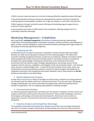 How To Write Market Feasibility Report 
www.ventureart.biz Page 7 
1 Which customer needs and wants are currently not being satisfied by competitive product offerings? 
2 How desired benefits and choice criteria vary among potential customers and how to identify the resulting segments by demographic variables such as age, sex, lifestyle, or some other characteristics. 
3 Which segments to target, and which product offerings and marketing programs appeal most to customers in those segments? 
4 How to position the product to differentiate it from competitors’ offerings and give the firm a sustainable competitive advantage. 
Marketing Management – A Definition 
More specifically, marketing management is the process of analyzing, planning, implementing, coordinating, and controlling programs involving the conception, pricing, promotion, and distribution of goods, services, and ideas designed to create and maintain beneficial exchanges with target markets for the purpose of achieving organizational objectives. 
• Analyzing the 4Cs 
A substantial amount of analysis of customers, competitors, and the company itself occurs before decisions are made concerning specific components of the marketing program. This reflects that successful marketing management decisions usually rest on an objective, detailed, and evidence based understanding of the market and the environmental context. The analysis necessary to provide the foundation for a good strategic marketing plan should focus on four elements of the overall environment that may influence a given strategy’s appropriateness and ultimate success: (1) the company’s internal resources, capabilities, and strategies; (2) the environmental context – such as broad social, economic, and technology trends – in which the firm will compete; (3) the needs, wants, and characteristics of current and potential customers; and (4) the relative strengths and weaknesses of competitors and trends in the competitive environment. Marketers refer to these elements as the 4Cs, and they are described in more detail below. 
• Market Opportunity Analysis 
A major factor in the success or failure of strategies at all three levels is whether the strategy elements are consistent with the realities of the firm’s external environment. Thus, the next step in developing a strategic marketing plan is to monitor and analyze the opportunities and threats posed by factors outside the organization. This is an ongoing responsibility for marketing managers. 
• Environmental Analysis 
To understand potential opportunities and threats over the long term, marketers must first monitor and analyses broad trends in the economic and social environment. These include demographic, economic, technological, political/legal, and social/cultural developments. Of particular concern within an organization’s economic environment are the actions and capabilities of its current and potential competitors 
• Industry Analysis and Competitive Advantage 
The competitive and market environments of an industry are not static, but can change dramatically over time. For example, Iomega’s initial product, the Bernoulli Box, lost much of its early momentum  