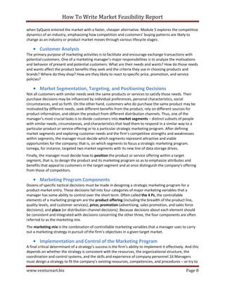 How To Write Market Feasibility Report 
www.ventureart.biz Page 8 
when SyQuest entered the market with a faster, cheaper alternative. Module 5 explores the competitive dynamics of an industry, emphasizing how competition and customers’ buying patterns are likely to change as an industry or product market moves through various lifecycle stages. 
• Customer Analysis 
The primary purpose of marketing activities is to facilitate and encourage exchange transactions with potential customers. One of a marketing manager’s major responsibilities is to analyze the motivations and behavior of present and potential customers. What are their needs and wants? How do those needs and wants affect the product benefits they seek and the criteria they use in choosing products and brands? Where do they shop? How are they likely to react to specific price, promotion, and service policies? 
• Market Segmentation, Targeting, and Positioning Decisions 
Not all customers with similar needs seek the same products or services to satisfy those needs. Their purchase decisions may be influenced by individual preferences, personal characteristics, social circumstances, and so forth. On the other hand, customers who do purchase the same product may be motivated by different needs, seek different benefits from the product, rely on different sources for product information, and obtain the product from different distribution channels. Thus, one of the manager’s most crucial tasks is to divide customers into market segments – distinct subsets of people with similar needs, circumstances, and characteristics that lead them to respond in a similar way to a particular product or service offering or to a particular strategic marketing program. After defining market segments and exploring customer needs and the firm’s competitive strengths and weaknesses within segments, the manager must decide which segments represent attractive and viable opportunities for the company; that is, on which segments to focus a strategic marketing program. Iomega, for instance, targeted two market segments with its new line of data storage drives. 
Finally, the manager must decide how to position the product or service offering within a target segment, that is, to design the product and its marketing program so as to emphasize attributes and benefits that appeal to customers in the target segment and at once distinguish the company’s offering from those of competitors. 
• Marketing Program Components 
Dozens of specific tactical decisions must be made in designing a strategic marketing program for a product market entry. These decisions fall into four categories of major marketing variables that a manager has some ability to control over the short term. Often called the 4 Ps, the controllable elements of a marketing program are the product offering (including the breadth of the product line, quality levels, and customer services); price; promotion (advertising, sales promotion, and sales force decisions); and place (or distribution channel decisions). Because decisions about each element should be consistent and integrated with decisions concerning the other three, the four components are often referred to as the marketing mix. 
The marketing mix is the combination of controllable marketing variables that a manager uses to carry out a marketing strategy in pursuit of the firm’s objectives in a given target market. 
• Implementation and Control of the Marketing Program 
A final critical determinant of a strategy’s success is the firm’s ability to implement it effectively. And this depends on whether the strategy is consistent with the resources, the organizational structure, the coordination and control systems, and the skills and experience of company personnel.16 Managers must design a strategy to fit the company’s existing resources, competencies, and procedures – or try to  