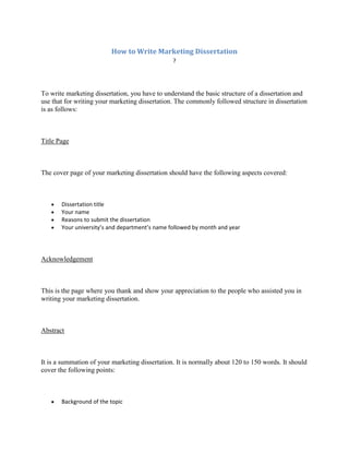 How to Write Marketing Dissertation
                                                ?




To write marketing dissertation, you have to understand the basic structure of a dissertation and
use that for writing your marketing dissertation. The commonly followed structure in dissertation
is as follows:



Title Page



The cover page of your marketing dissertation should have the following aspects covered:



       Dissertation title
       Your name
       Reasons to submit the dissertation
       Your university’s and department’s name followed by month and year




Acknowledgement



This is the page where you thank and show your appreciation to the people who assisted you in
writing your marketing dissertation.



Abstract



It is a summation of your marketing dissertation. It is normally about 120 to 150 words. It should
cover the following points:



       Background of the topic
 