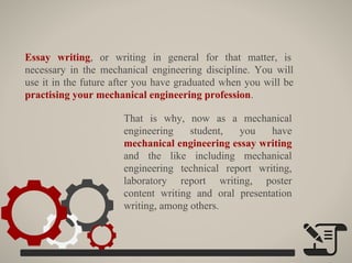 That is why, now as a mechanical
engineering student, you have
mechanical engineering essay writing
and the like including mechanical
engineering technical report writing,
laboratory report writing, poster
content writing and oral presentation
writing, among others.
Essay writing, or writing in general for that matter, is
necessary in the mechanical engineering discipline. You will
use it in the future after you have graduated when you will be
practising your mechanical engineering profession.
 