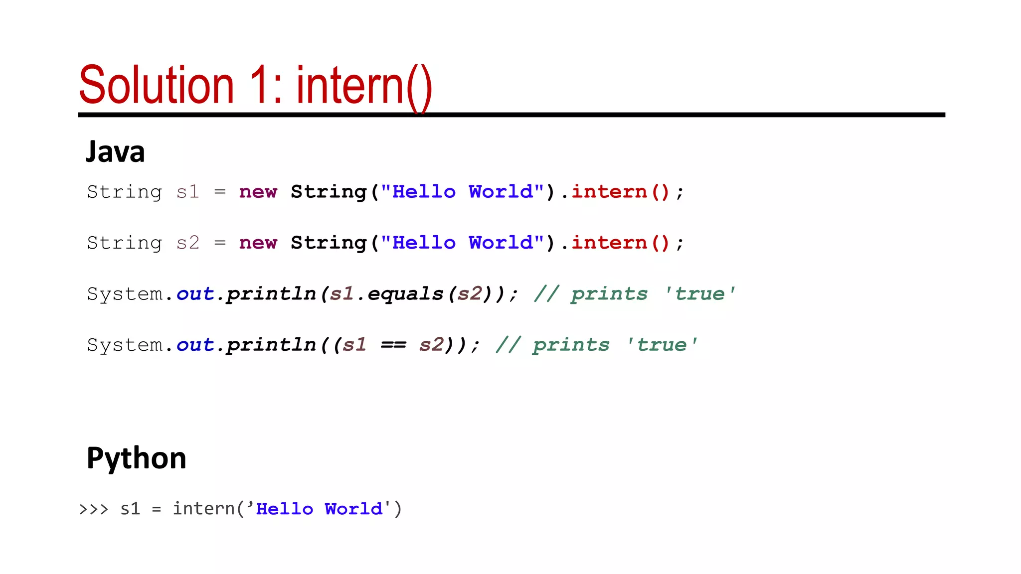 Solution 1: intern()
String s1 = new String("Hello World").intern();
String s2 = new String("Hello World").intern();
System.out.println(s1.equals(s2)); // prints 'true'
System.out.println((s1 == s2)); // prints 'true'
>>> s1 = intern(’Hello World')
Java
Python
 