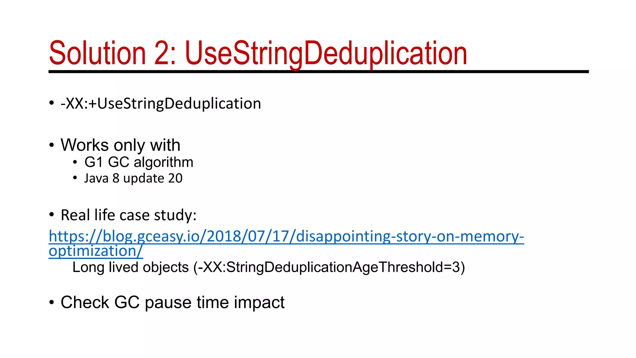 Solution 2: UseStringDeduplication
• -XX:+UseStringDeduplication
• Works only with
• G1 GC algorithm
• Java 8 update 20
• Real life case study:
https://blog.gceasy.io/2018/07/17/disappointing-story-on-memory-
optimization/
Long lived objects (-XX:StringDeduplicationAgeThreshold=3)
• Check GC pause time impact
 