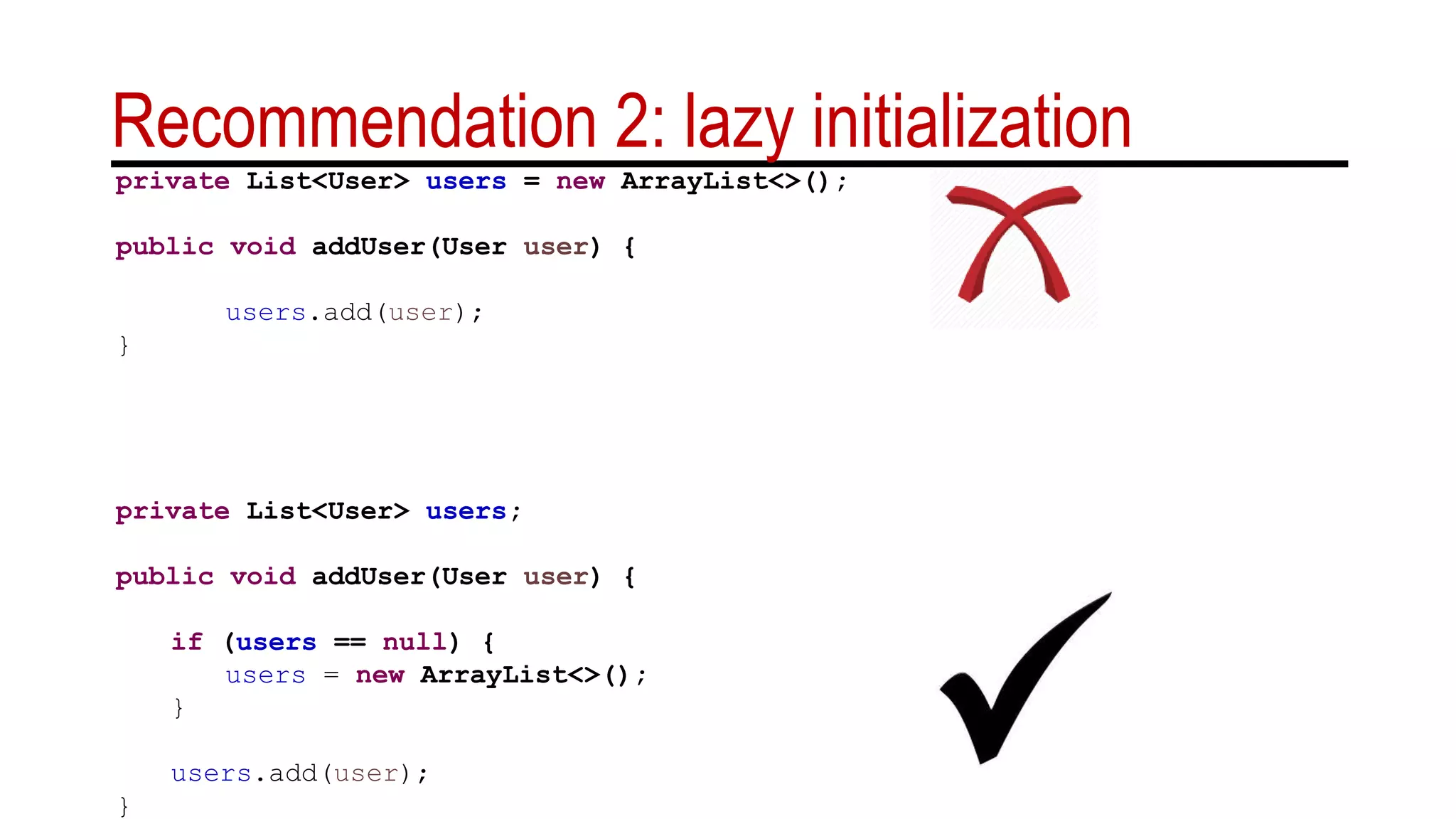 Recommendation 2: lazy initialization
private List<User> users = new ArrayList<>();
public void addUser(User user) {
users.add(user);
}
private List<User> users;
public void addUser(User user) {
if (users == null) {
users = new ArrayList<>();
}
users.add(user);
}
 