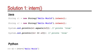 Solution 1: intern()
String s1 = new String("Hello World").intern();
String s2 = new String("Hello World").intern();
System.out.println(s1.equals(s2)); // prints 'true'
System.out.println((s1 == s2)); // prints 'true'
>>> s1 = intern(’Hello World')
Java
Python
 