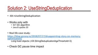 Solution 2: UseStringDeduplication
• -XX:+UseStringDeduplication
• Works only with
• G1 GC algorithm
• Java 8 update 20
• Real life case study:
https://blog.gceasy.io/2018/07/17/disappointing-story-on-memory-
optimization/
Long lived objects (-XX:StringDeduplicationAgeThreshold=3)
• Check GC pause time impact
 