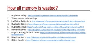 How all memory is wasted?
1. Duplicate Strings: https://heaphero.io/heap-recommendations/duplicate-strings.html
2. Wrong memory size settings
3. Inefficient Collections: http://heaphero.io/heap-recommendations/inefficient-collections.html
4. Duplicate Objects: https://heaphero.io/heap-recommendations/duplicate-objects.html
5. Duplicate arrays: https://heaphero.io/heap-recommendations/duplicate-primitive-arrays.html
6. Inefficient arrays: https://heaphero.io/heap-recommendations/inefficient-primitive-arrays.html
7. Objects waiting for finalization: https://heaphero.io/heap-recommendations/objects-waiting-
finalization.html
8. Boxed numbers: https://heaphero.io/heap-recommendations/boxed-numbers.html
9. Object Headers: https://heaphero.io/heap-recommendations/object-headers.html
 