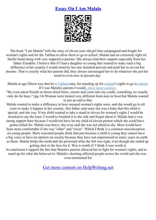 Essay On I Am Malala
The book "I am Malala" tells the story of eleven year old girl that campaigned and fought for
woman's rights and for the Taliban to allow them to go to school. Malala had an extremely tight nit
family bond along with very supportive parents. She always had their support especially from her
father Ziauddin. I believe that if I had a daughter so young that wanted to make such a big
difference in her country I would stand by her one–hundred percent and push her to set out her
dreams. That is exactly what her parents did, they always encouraged her to do whatever she put her
mind to even now in present day.
Malala at age fifteen was shot by a Taliban man, for standing up for woman's rights to go to school.
If I was Malala's parents I would...show more content...
"He even asked friends to throw dried fruits, sweets and coins into my cradle, something we usually
only do for boys." (pg.14) Woman were treated very different from men in Swat but Malala wanted
to put an end to that.
Malala wanted to make a difference in how unequal woman's rights were, and she would go to all
costs to make it happen in her country. Her father said since she was a baby that this child is
special, and she was. If my child wanted to take a stand at eleven for woman's rights I would be
shocked to say the least. I would've brushed it to the side and forgot about it. Malala had a very
strong support base because I would not have let my child of eleven protest which she could have
gotten killed for. Malala was brave, she even said she was not afraid to die. Most would have
been more comfortable if she was "older" and "wiser". Which I think is a common misconception
on young people. More seasoned people think that just because a child is young they cannot have
a big voice or have an opinion on society because they have not experienced as many years on earth
as them. Malala broke the mold and she protested what she felt was right, even though she ended up
getting shot in the face for it. Was it worth it? I think it was worth it.
In conclusion I support the fact that Malala's parents allowed her to fight for woman's rights, and to
stand up for what she believed in. Malala's shooting affected people across the world and she was
even nominated for
Get more content on HelpWriting.net
 