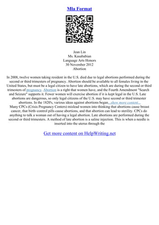 Mla Format
Jean Lin
Ms. Kasababian
Language Arts Honors
30 November 2012
Abortion
In 2008, twelve women taking resident in the U.S. died due to legal abortions performed during the
second or third trimesters of pregnancy. Abortion should be available to all females living in the
United States, but must be a legal citizen to have late abortions, which are during the second or third
trimesters of pregnancy. Abortion is a right that women have, and the Fourth Amendment "Search
and Seizure" supports it. Fewer women will exercise abortion if it is kept legal in the U.S. Late
abortions are dangerous, so only legal citizens of the U.S. may have second or third trimester
abortions. In the 1820's, various ideas against abortions began...show more content...
Many CPCs (Crisis Pregnancy Centers) mislead women into thinking that abortions cause breast
cancer, that birth–control pills cause abortions, and that abortion can lead to sterility. CPCs do
anything to talk a woman out of having a legal abortion. Late abortions are performed during the
second or third trimesters. A method of late abortion is a saline injection. This is when a needle is
inserted into the uterus through the
Get more content on HelpWriting.net
 