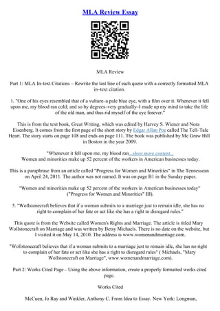 MLA Review Essay
MLA Review
Part 1: MLA In–text Citations – Rewrite the last line of each quote with a correctly formatted MLA
in–text citation.
1. "One of his eyes resembled that of a vulture–a pale blue eye, with a film over it. Whenever it fell
upon me, my blood ran cold; and so by degrees–very gradually–I made up my mind to take the life
of the old man, and thus rid myself of the eye forever."
This is from the text book, Great Writing, which was edited by Harvey S. Wiener and Nora
Eisenberg. It comes from the first page of the short story by Edgar Allan Poe called The Tell–Tale
Heart. The story starts on page 108 and ends on page 111. The book was published by Mc Graw Hill
in Boston in the year 2009.
"Whenever it fell upon me, my blood ran...show more content...
Women and minorities make up 52 percent of the workers in American businesses today.
This is a paraphrase from an article called "Progress for Women and Minorities" in The Tennessean
on April 24, 2011. The author was not named. It was on page B1 in the Sunday paper.
"Women and minorities make up 52 percent of the workers in American businesses today"
("Progress for Women and Minorities" BI).
5. "Wollstonecraft believes that if a woman submits to a marriage just to remain idle, she has no
right to complain of her fate or act like she has a right to disregard rules."
This quote is from the Website called Women's Rights and Marriage. The article is titled Mary
Wollstonecraft on Marriage and was written by Betsy Michaels. There is no date on the website, but
I visited it on May 14, 2010. The address is www.womenandmarriage.com.
"Wollstonecraft believes that if a woman submits to a marriage just to remain idle, she has no right
to complain of her fate or act like she has a right to disregard rules" ( Michaels, "Mary
Wollstonecraft on Marriage", www.womenandmarriage.com).
Part 2: Works Cited Page – Using the above information, create a properly formatted works cited
page.
Works Cited
McCuen, Jo Ray and Winkler, Anthony C. From Idea to Essay. New York: Longman,
 