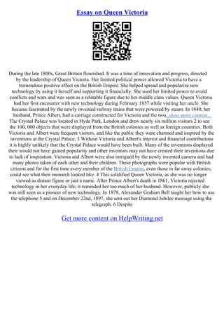 Essay on Queen Victoria
During the late 1800s, Great Britain flourished. It was a time of innovation and progress, directed
by the leadership of Queen Victoria. Her limited political power allowed Victoria to have a
tremendous positive effect on the British Empire. She helped spread and popularize new
technology by using it herself and supporting it financially. She used her limited power to avoid
conflicts and wars and was seen as a relatable figure due to her middle class values. Queen Victoria
had her first encounter with new technology during February 1837 while visiting her uncle. She
became fascinated by the newly invented railway trains that were powered by steam. In 1840, her
husband, Prince Albert, had a carriage constructed for Victoria and the two...show more content...
The Crystal Palace was located in Hyde Park, London and drew nearly six million visitors 2 to see
the 100, 000 objects that were displayed from the British colonies as well as foreign countries. Both
Victoria and Albert were frequent visitors, and like the public they were charmed and inspired by the
inventions at the Crystal Palace. 3 Without Victoria and Albert's interest and financial contributions
it is highly unlikely that the Crystal Palace would have been built. Many of the inventions displayed
their would not have gained popularity and other inventors may not have created their inventions due
to lack of inspiration. Victoria and Albert were also intrigued by the newly invented camera and had
many photos taken of each other and their children. These photographs were popular with British
citizens and for the first time every member of the British Empire, even those in far away colonies,
could see what their monarch looked like. 4 This solidified Queen Victoria, as she was no longer
viewed as distant figure or just a name. After Prince Albert's death in 1861, Victoria rejected
technology in her everyday life; it reminded her too much of her husband. However, publicly she
was still seen as a pioneer of new technology. In 1878, Alexander Graham Bell taught her how to use
the telephone 5 and on December 22nd, 1897, she sent out her Diamond Jubilee message using the
telegraph. 6 Despite
Get more content on HelpWriting.net
 