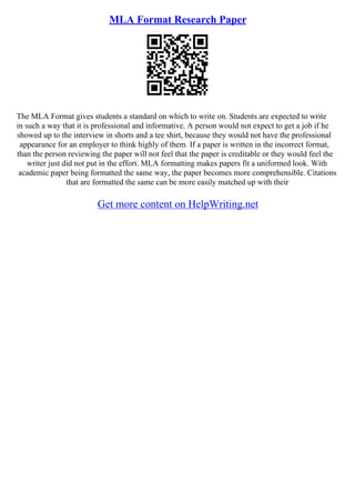 MLA Format Research Paper
The MLA Format gives students a standard on which to write on. Students are expected to write
in such a way that it is professional and informative. A person would not expect to get a job if he
showed up to the interview in shorts and a tee shirt, because they would not have the professional
appearance for an employer to think highly of them. If a paper is written in the incorrect format,
than the person reviewing the paper will not feel that the paper is creditable or they would feel the
writer just did not put in the effort. MLA formatting makes papers fit a uniformed look. With
academic paper being formatted the same way, the paper becomes more comprehensible. Citations
that are formatted the same can be more easily matched up with their
Get more content on HelpWriting.net
 