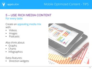 19
Mobile Optimized Content - TIPS
5 – USE RICH MEDIA CONTENT
For every taste
Create an appealing media mix
with:
• Videos
• Images
• Podcasts
Also think about:
• Graphs
• Charts
• Infographics
Extra features:
• Direction widgets
 