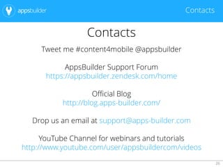 26
Contacts
Contacts
Tweet me #content4mobile @appsbuilder
AppsBuilder Support Forum
https://appsbuilder.zendesk.com/home
Official Blog
http://blog.apps-builder.com/
Drop us an email at support@apps-builder.com
YouTube Channel for webinars and tutorials
http://www.youtube.com/user/appsbuildercom/videos
 