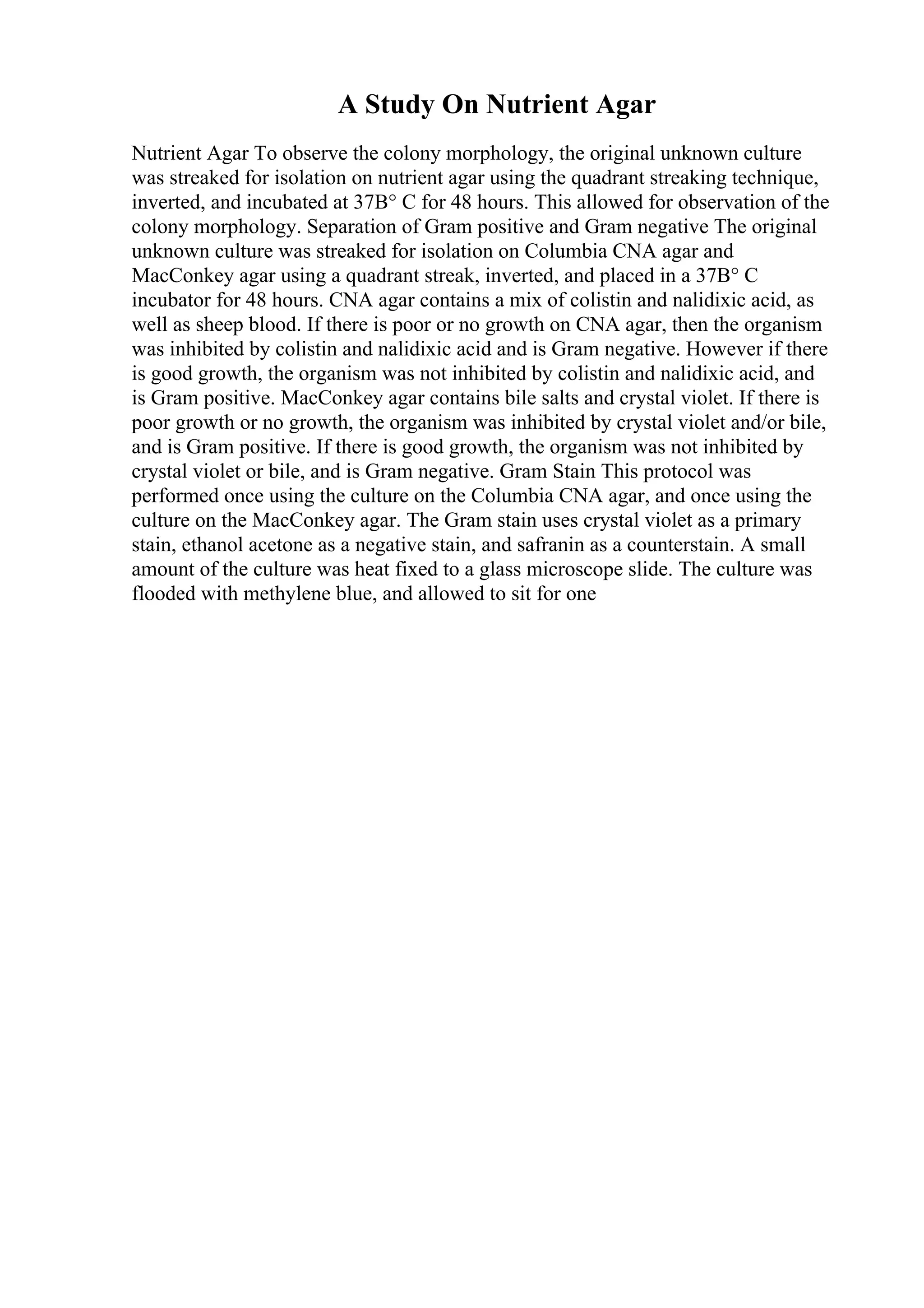 A Study On Nutrient Agar
Nutrient Agar To observe the colony morphology, the original unknown culture
was streaked for isolation on nutrient agar using the quadrant streaking technique,
inverted, and incubated at 37В° C for 48 hours. This allowed for observation of the
colony morphology. Separation of Gram positive and Gram negative The original
unknown culture was streaked for isolation on Columbia CNA agar and
MacConkey agar using a quadrant streak, inverted, and placed in a 37В° C
incubator for 48 hours. CNA agar contains a mix of colistin and nalidixic acid, as
well as sheep blood. If there is poor or no growth on CNA agar, then the organism
was inhibited by colistin and nalidixic acid and is Gram negative. However if there
is good growth, the organism was not inhibited by colistin and nalidixic acid, and
is Gram positive. MacConkey agar contains bile salts and crystal violet. If there is
poor growth or no growth, the organism was inhibited by crystal violet and/or bile,
and is Gram positive. If there is good growth, the organism was not inhibited by
crystal violet or bile, and is Gram negative. Gram Stain This protocol was
performed once using the culture on the Columbia CNA agar, and once using the
culture on the MacConkey agar. The Gram stain uses crystal violet as a primary
stain, ethanol acetone as a negative stain, and safranin as a counterstain. A small
amount of the culture was heat fixed to a glass microscope slide. The culture was
flooded with methylene blue, and allowed to sit for one
 