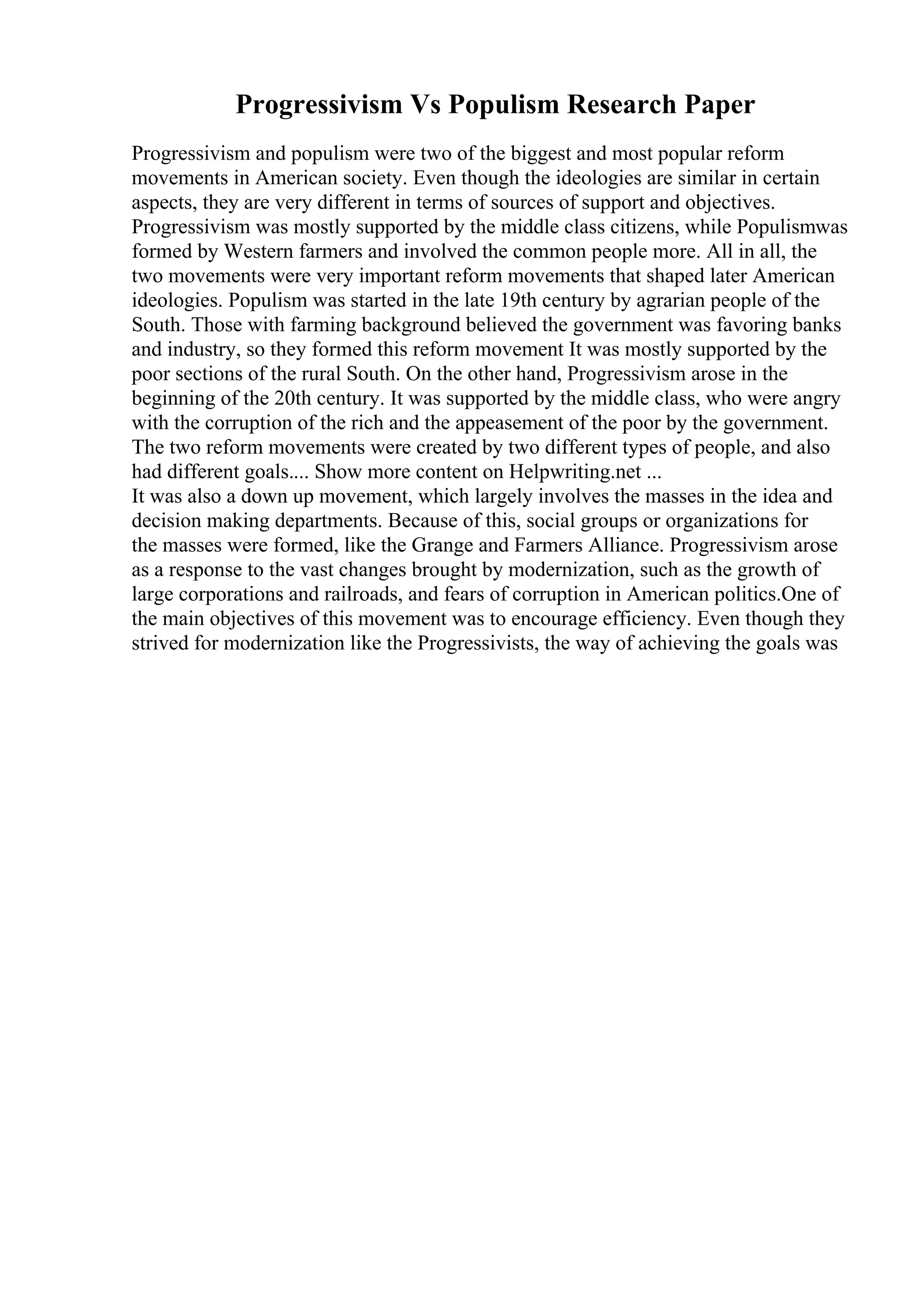 Progressivism Vs Populism Research Paper
Progressivism and populism were two of the biggest and most popular reform
movements in American society. Even though the ideologies are similar in certain
aspects, they are very different in terms of sources of support and objectives.
Progressivism was mostly supported by the middle class citizens, while Populismwas
formed by Western farmers and involved the common people more. All in all, the
two movements were very important reform movements that shaped later American
ideologies. Populism was started in the late 19th century by agrarian people of the
South. Those with farming background believed the government was favoring banks
and industry, so they formed this reform movement It was mostly supported by the
poor sections of the rural South. On the other hand, Progressivism arose in the
beginning of the 20th century. It was supported by the middle class, who were angry
with the corruption of the rich and the appeasement of the poor by the government.
The two reform movements were created by two different types of people, and also
had different goals.... Show more content on Helpwriting.net ...
It was also a down up movement, which largely involves the masses in the idea and
decision making departments. Because of this, social groups or organizations for
the masses were formed, like the Grange and Farmers Alliance. Progressivism arose
as a response to the vast changes brought by modernization, such as the growth of
large corporations and railroads, and fears of corruption in American politics.One of
the main objectives of this movement was to encourage efficiency. Even though they
strived for modernization like the Progressivists, the way of achieving the goals was
 