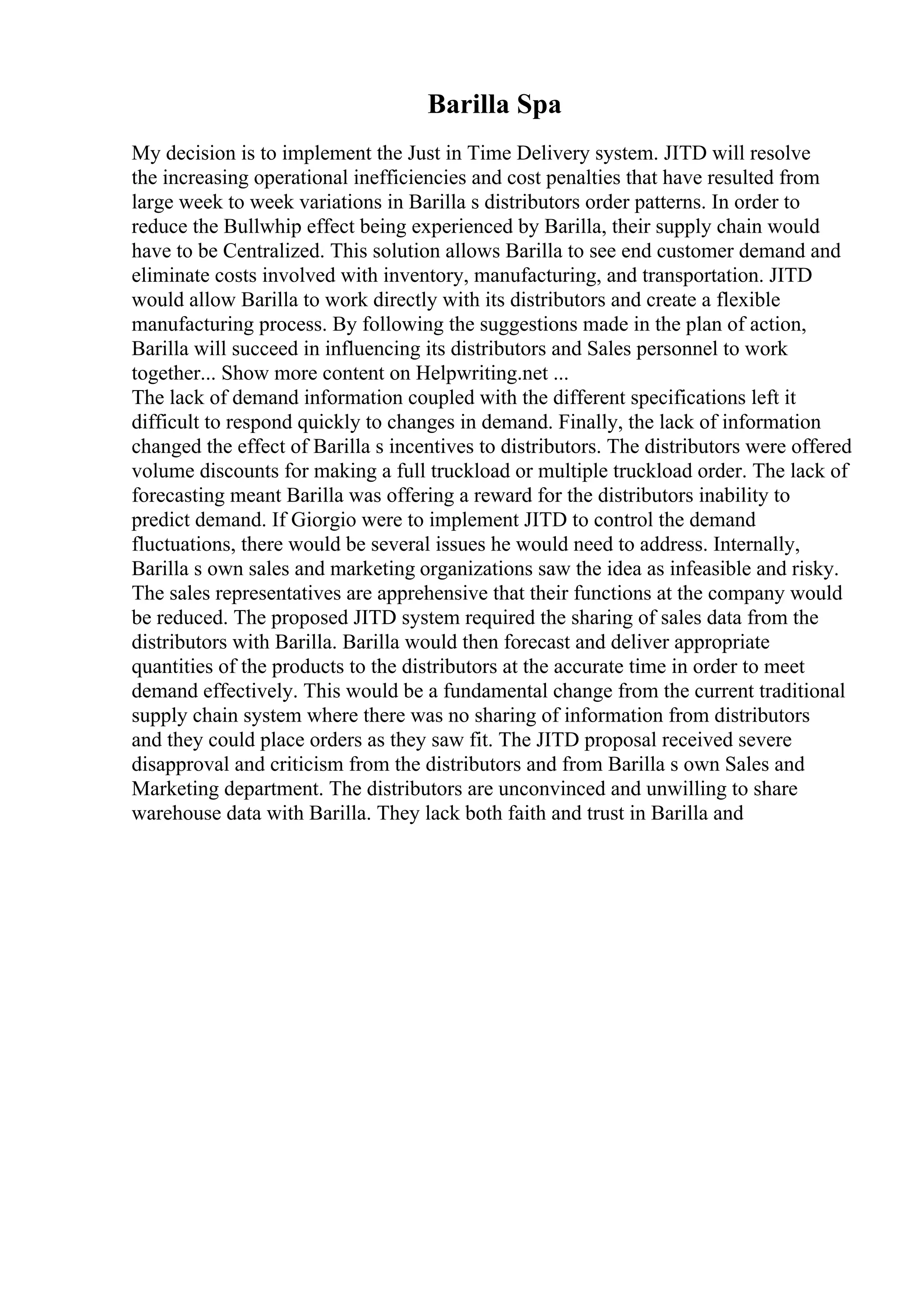 Barilla Spa
My decision is to implement the Just in Time Delivery system. JITD will resolve
the increasing operational inefficiencies and cost penalties that have resulted from
large week to week variations in Barilla s distributors order patterns. In order to
reduce the Bullwhip effect being experienced by Barilla, their supply chain would
have to be Centralized. This solution allows Barilla to see end customer demand and
eliminate costs involved with inventory, manufacturing, and transportation. JITD
would allow Barilla to work directly with its distributors and create a flexible
manufacturing process. By following the suggestions made in the plan of action,
Barilla will succeed in influencing its distributors and Sales personnel to work
together... Show more content on Helpwriting.net ...
The lack of demand information coupled with the different specifications left it
difficult to respond quickly to changes in demand. Finally, the lack of information
changed the effect of Barilla s incentives to distributors. The distributors were offered
volume discounts for making a full truckload or multiple truckload order. The lack of
forecasting meant Barilla was offering a reward for the distributors inability to
predict demand. If Giorgio were to implement JITD to control the demand
fluctuations, there would be several issues he would need to address. Internally,
Barilla s own sales and marketing organizations saw the idea as infeasible and risky.
The sales representatives are apprehensive that their functions at the company would
be reduced. The proposed JITD system required the sharing of sales data from the
distributors with Barilla. Barilla would then forecast and deliver appropriate
quantities of the products to the distributors at the accurate time in order to meet
demand effectively. This would be a fundamental change from the current traditional
supply chain system where there was no sharing of information from distributors
and they could place orders as they saw fit. The JITD proposal received severe
disapproval and criticism from the distributors and from Barilla s own Sales and
Marketing department. The distributors are unconvinced and unwilling to share
warehouse data with Barilla. They lack both faith and trust in Barilla and
 