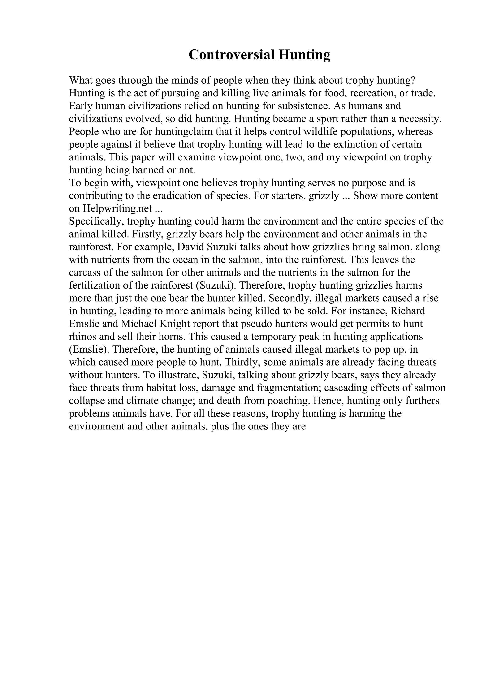 Controversial Hunting
What goes through the minds of people when they think about trophy hunting?
Hunting is the act of pursuing and killing live animals for food, recreation, or trade.
Early human civilizations relied on hunting for subsistence. As humans and
civilizations evolved, so did hunting. Hunting became a sport rather than a necessity.
People who are for huntingclaim that it helps control wildlife populations, whereas
people against it believe that trophy hunting will lead to the extinction of certain
animals. This paper will examine viewpoint one, two, and my viewpoint on trophy
hunting being banned or not.
To begin with, viewpoint one believes trophy hunting serves no purpose and is
contributing to the eradication of species. For starters, grizzly ... Show more content
on Helpwriting.net ...
Specifically, trophy hunting could harm the environment and the entire species of the
animal killed. Firstly, grizzly bears help the environment and other animals in the
rainforest. For example, David Suzuki talks about how grizzlies bring salmon, along
with nutrients from the ocean in the salmon, into the rainforest. This leaves the
carcass of the salmon for other animals and the nutrients in the salmon for the
fertilization of the rainforest (Suzuki). Therefore, trophy hunting grizzlies harms
more than just the one bear the hunter killed. Secondly, illegal markets caused a rise
in hunting, leading to more animals being killed to be sold. For instance, Richard
Emslie and Michael Knight report that pseudo hunters would get permits to hunt
rhinos and sell their horns. This caused a temporary peak in hunting applications
(Emslie). Therefore, the hunting of animals caused illegal markets to pop up, in
which caused more people to hunt. Thirdly, some animals are already facing threats
without hunters. To illustrate, Suzuki, talking about grizzly bears, says they already
face threats from habitat loss, damage and fragmentation; cascading effects of salmon
collapse and climate change; and death from poaching. Hence, hunting only furthers
problems animals have. For all these reasons, trophy hunting is harming the
environment and other animals, plus the ones they are
 