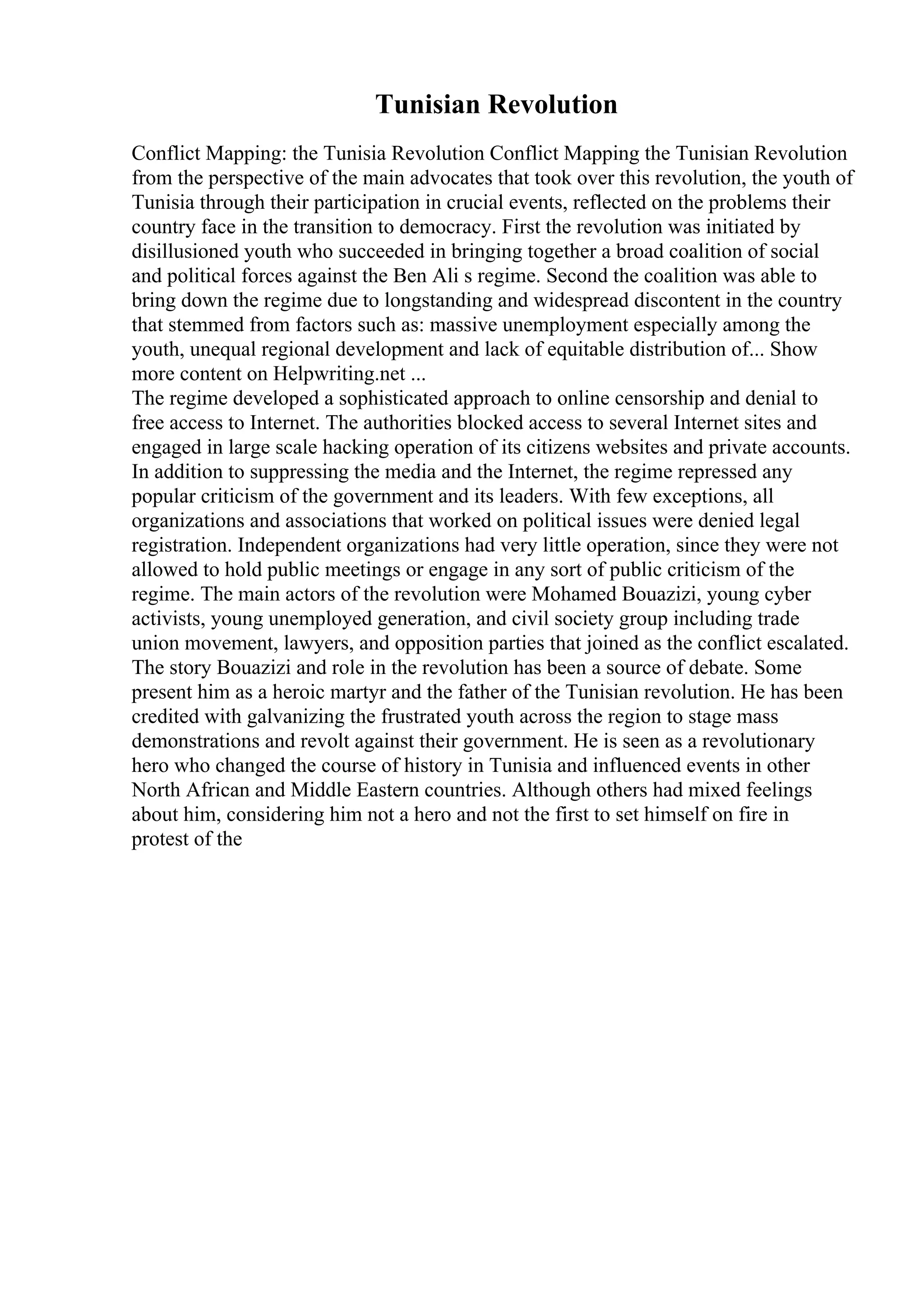 Tunisian Revolution
Conflict Mapping: the Tunisia Revolution Conflict Mapping the Tunisian Revolution
from the perspective of the main advocates that took over this revolution, the youth of
Tunisia through their participation in crucial events, reflected on the problems their
country face in the transition to democracy. First the revolution was initiated by
disillusioned youth who succeeded in bringing together a broad coalition of social
and political forces against the Ben Ali s regime. Second the coalition was able to
bring down the regime due to longstanding and widespread discontent in the country
that stemmed from factors such as: massive unemployment especially among the
youth, unequal regional development and lack of equitable distribution of... Show
more content on Helpwriting.net ...
The regime developed a sophisticated approach to online censorship and denial to
free access to Internet. The authorities blocked access to several Internet sites and
engaged in large scale hacking operation of its citizens websites and private accounts.
In addition to suppressing the media and the Internet, the regime repressed any
popular criticism of the government and its leaders. With few exceptions, all
organizations and associations that worked on political issues were denied legal
registration. Independent organizations had very little operation, since they were not
allowed to hold public meetings or engage in any sort of public criticism of the
regime. The main actors of the revolution were Mohamed Bouazizi, young cyber
activists, young unemployed generation, and civil society group including trade
union movement, lawyers, and opposition parties that joined as the conflict escalated.
The story Bouazizi and role in the revolution has been a source of debate. Some
present him as a heroic martyr and the father of the Tunisian revolution. He has been
credited with galvanizing the frustrated youth across the region to stage mass
demonstrations and revolt against their government. He is seen as a revolutionary
hero who changed the course of history in Tunisia and influenced events in other
North African and Middle Eastern countries. Although others had mixed feelings
about him, considering him not a hero and not the first to set himself on fire in
protest of the
 