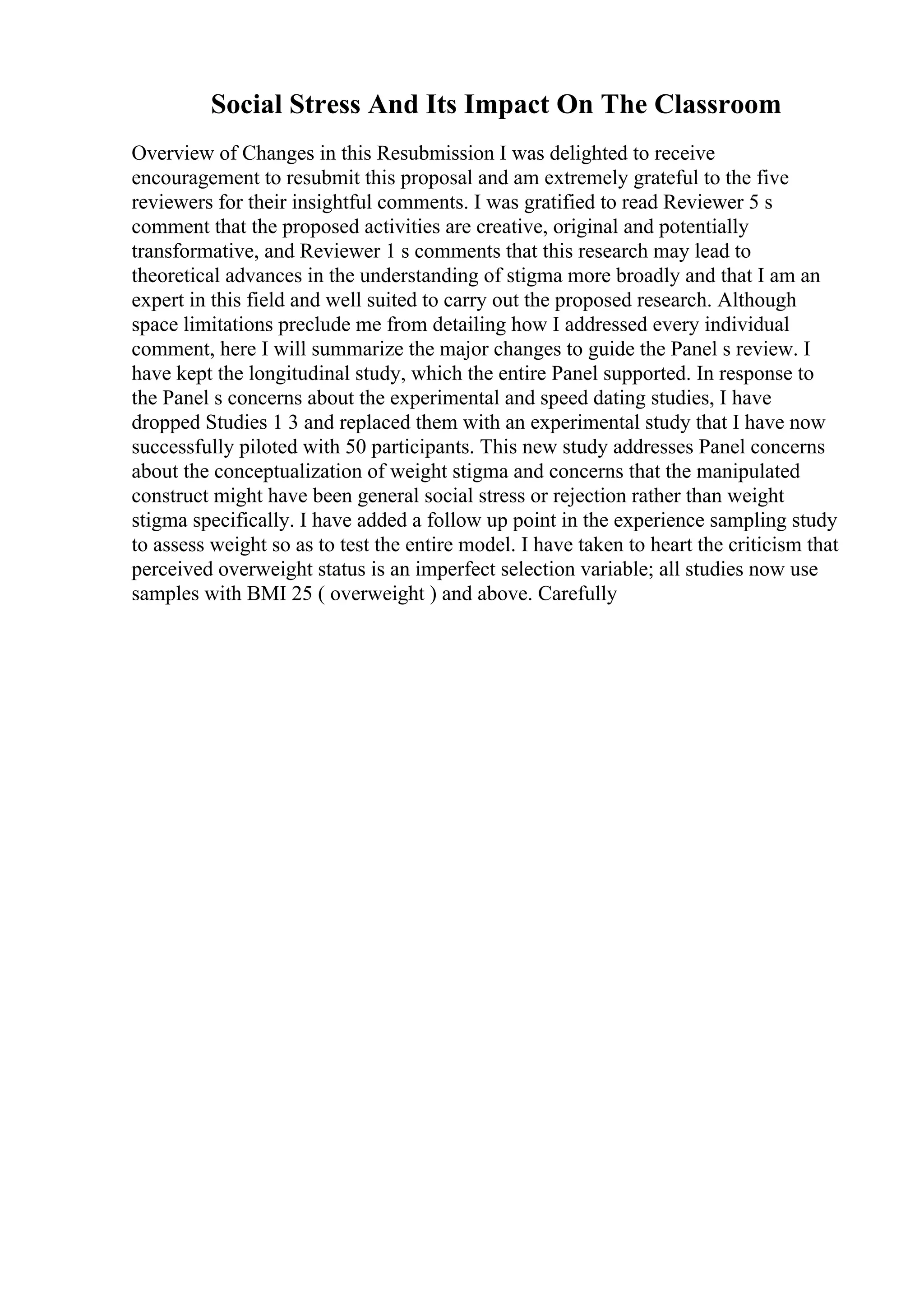 Social Stress And Its Impact On The Classroom
Overview of Changes in this Resubmission I was delighted to receive
encouragement to resubmit this proposal and am extremely grateful to the five
reviewers for their insightful comments. I was gratified to read Reviewer 5 s
comment that the proposed activities are creative, original and potentially
transformative, and Reviewer 1 s comments that this research may lead to
theoretical advances in the understanding of stigma more broadly and that I am an
expert in this field and well suited to carry out the proposed research. Although
space limitations preclude me from detailing how I addressed every individual
comment, here I will summarize the major changes to guide the Panel s review. I
have kept the longitudinal study, which the entire Panel supported. In response to
the Panel s concerns about the experimental and speed dating studies, I have
dropped Studies 1 3 and replaced them with an experimental study that I have now
successfully piloted with 50 participants. This new study addresses Panel concerns
about the conceptualization of weight stigma and concerns that the manipulated
construct might have been general social stress or rejection rather than weight
stigma specifically. I have added a follow up point in the experience sampling study
to assess weight so as to test the entire model. I have taken to heart the criticism that
perceived overweight status is an imperfect selection variable; all studies now use
samples with BMI 25 ( overweight ) and above. Carefully
 
