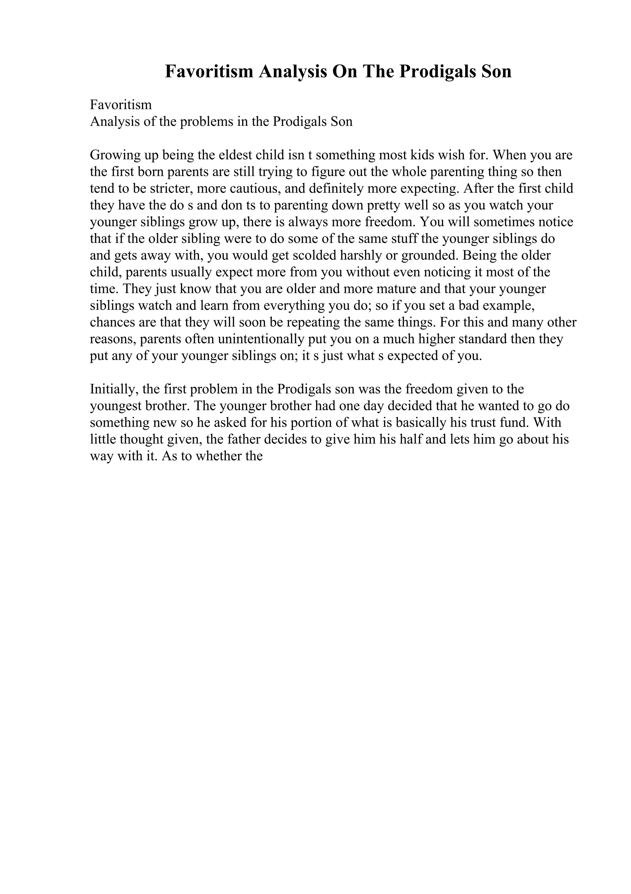 Favoritism Analysis On The Prodigals Son
Favoritism
Analysis of the problems in the Prodigals Son
Growing up being the eldest child isn t something most kids wish for. When you are
the first born parents are still trying to figure out the whole parenting thing so then
tend to be stricter, more cautious, and definitely more expecting. After the first child
they have the do s and don ts to parenting down pretty well so as you watch your
younger siblings grow up, there is always more freedom. You will sometimes notice
that if the older sibling were to do some of the same stuff the younger siblings do
and gets away with, you would get scolded harshly or grounded. Being the older
child, parents usually expect more from you without even noticing it most of the
time. They just know that you are older and more mature and that your younger
siblings watch and learn from everything you do; so if you set a bad example,
chances are that they will soon be repeating the same things. For this and many other
reasons, parents often unintentionally put you on a much higher standard then they
put any of your younger siblings on; it s just what s expected of you.
Initially, the first problem in the Prodigals son was the freedom given to the
youngest brother. The younger brother had one day decided that he wanted to go do
something new so he asked for his portion of what is basically his trust fund. With
little thought given, the father decides to give him his half and lets him go about his
way with it. As to whether the
 
