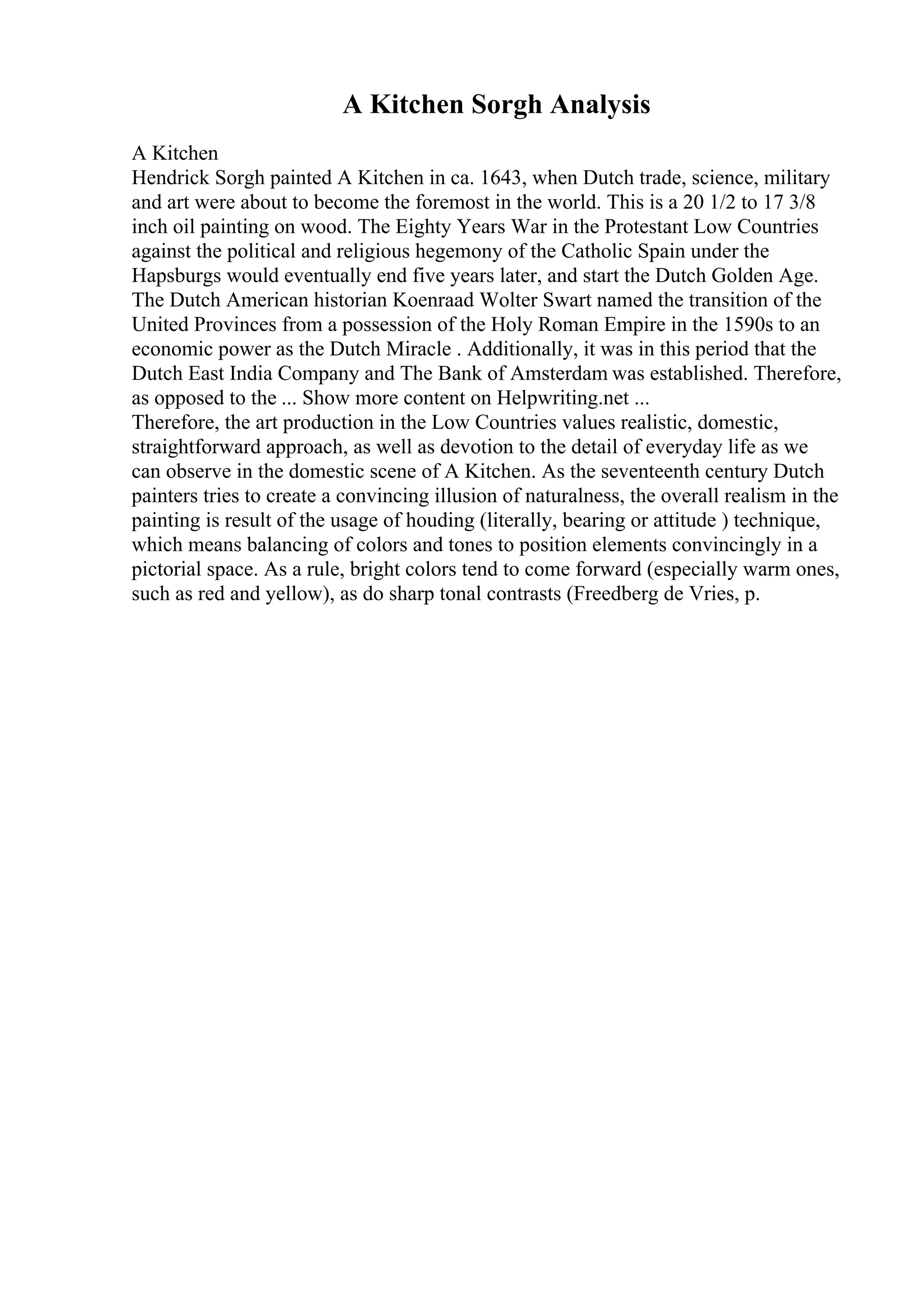 A Kitchen Sorgh Analysis
A Kitchen
Hendrick Sorgh painted A Kitchen in ca. 1643, when Dutch trade, science, military
and art were about to become the foremost in the world. This is a 20 1/2 to 17 3/8
inch oil painting on wood. The Eighty Years War in the Protestant Low Countries
against the political and religious hegemony of the Catholic Spain under the
Hapsburgs would eventually end five years later, and start the Dutch Golden Age.
The Dutch American historian Koenraad Wolter Swart named the transition of the
United Provinces from a possession of the Holy Roman Empire in the 1590s to an
economic power as the Dutch Miracle . Additionally, it was in this period that the
Dutch East India Company and The Bank of Amsterdam was established. Therefore,
as opposed to the ... Show more content on Helpwriting.net ...
Therefore, the art production in the Low Countries values realistic, domestic,
straightforward approach, as well as devotion to the detail of everyday life as we
can observe in the domestic scene of A Kitchen. As the seventeenth century Dutch
painters tries to create a convincing illusion of naturalness, the overall realism in the
painting is result of the usage of houding (literally, bearing or attitude ) technique,
which means balancing of colors and tones to position elements convincingly in a
pictorial space. As a rule, bright colors tend to come forward (especially warm ones,
such as red and yellow), as do sharp tonal contrasts (Freedberg de Vries, p.
 
