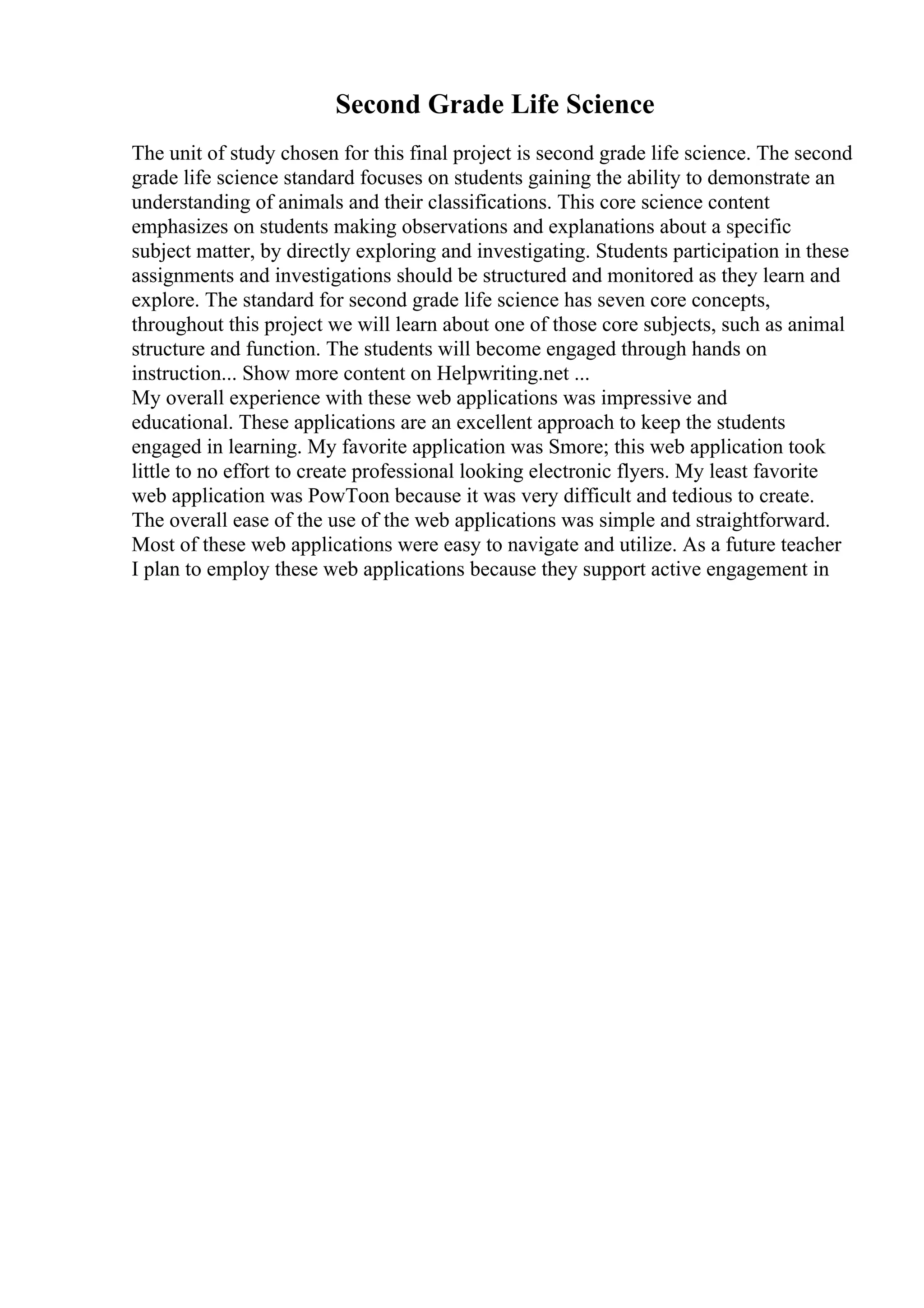 Second Grade Life Science
The unit of study chosen for this final project is second grade life science. The second
grade life science standard focuses on students gaining the ability to demonstrate an
understanding of animals and their classifications. This core science content
emphasizes on students making observations and explanations about a specific
subject matter, by directly exploring and investigating. Students participation in these
assignments and investigations should be structured and monitored as they learn and
explore. The standard for second grade life science has seven core concepts,
throughout this project we will learn about one of those core subjects, such as animal
structure and function. The students will become engaged through hands on
instruction... Show more content on Helpwriting.net ...
My overall experience with these web applications was impressive and
educational. These applications are an excellent approach to keep the students
engaged in learning. My favorite application was Smore; this web application took
little to no effort to create professional looking electronic flyers. My least favorite
web application was PowToon because it was very difficult and tedious to create.
The overall ease of the use of the web applications was simple and straightforward.
Most of these web applications were easy to navigate and utilize. As a future teacher
I plan to employ these web applications because they support active engagement in
 