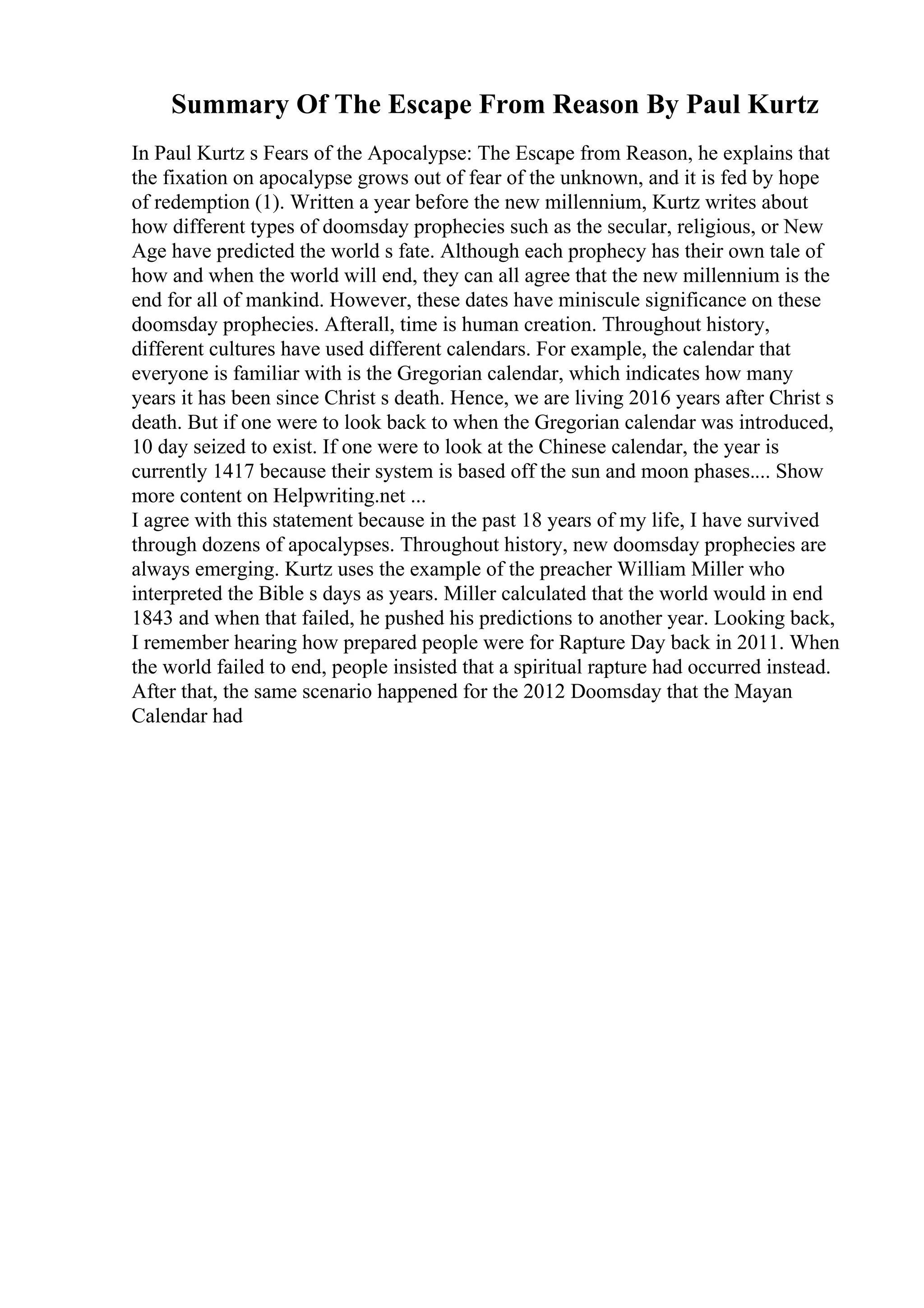 Summary Of The Escape From Reason By Paul Kurtz
In Paul Kurtz s Fears of the Apocalypse: The Escape from Reason, he explains that
the fixation on apocalypse grows out of fear of the unknown, and it is fed by hope
of redemption (1). Written a year before the new millennium, Kurtz writes about
how different types of doomsday prophecies such as the secular, religious, or New
Age have predicted the world s fate. Although each prophecy has their own tale of
how and when the world will end, they can all agree that the new millennium is the
end for all of mankind. However, these dates have miniscule significance on these
doomsday prophecies. Afterall, time is human creation. Throughout history,
different cultures have used different calendars. For example, the calendar that
everyone is familiar with is the Gregorian calendar, which indicates how many
years it has been since Christ s death. Hence, we are living 2016 years after Christ s
death. But if one were to look back to when the Gregorian calendar was introduced,
10 day seized to exist. If one were to look at the Chinese calendar, the year is
currently 1417 because their system is based off the sun and moon phases.... Show
more content on Helpwriting.net ...
I agree with this statement because in the past 18 years of my life, I have survived
through dozens of apocalypses. Throughout history, new doomsday prophecies are
always emerging. Kurtz uses the example of the preacher William Miller who
interpreted the Bible s days as years. Miller calculated that the world would in end
1843 and when that failed, he pushed his predictions to another year. Looking back,
I remember hearing how prepared people were for Rapture Day back in 2011. When
the world failed to end, people insisted that a spiritual rapture had occurred instead.
After that, the same scenario happened for the 2012 Doomsday that the Mayan
Calendar had
 