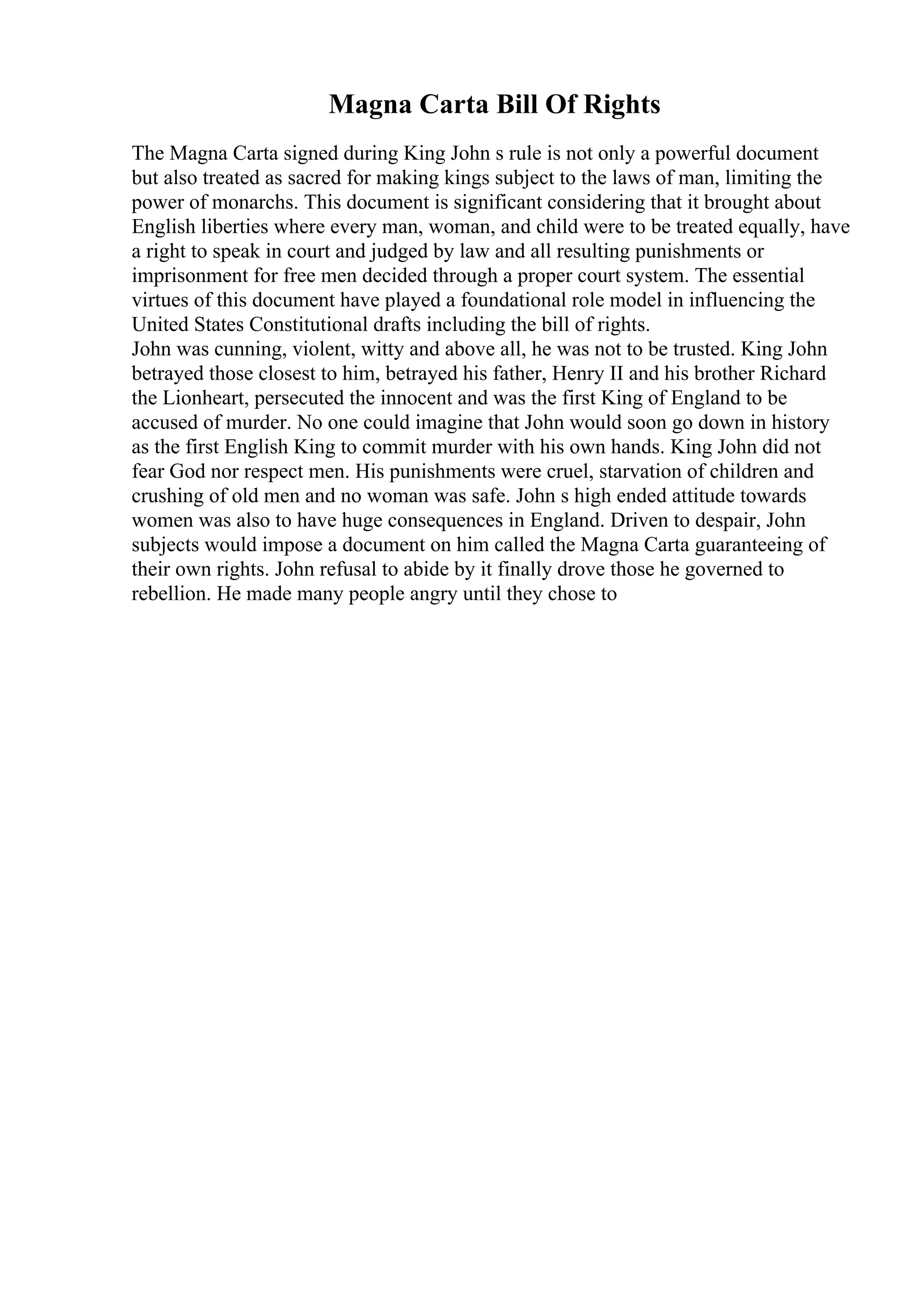 Magna Carta Bill Of Rights
The Magna Carta signed during King John s rule is not only a powerful document
but also treated as sacred for making kings subject to the laws of man, limiting the
power of monarchs. This document is significant considering that it brought about
English liberties where every man, woman, and child were to be treated equally, have
a right to speak in court and judged by law and all resulting punishments or
imprisonment for free men decided through a proper court system. The essential
virtues of this document have played a foundational role model in influencing the
United States Constitutional drafts including the bill of rights.
John was cunning, violent, witty and above all, he was not to be trusted. King John
betrayed those closest to him, betrayed his father, Henry II and his brother Richard
the Lionheart, persecuted the innocent and was the first King of England to be
accused of murder. No one could imagine that John would soon go down in history
as the first English King to commit murder with his own hands. King John did not
fear God nor respect men. His punishments were cruel, starvation of children and
crushing of old men and no woman was safe. John s high ended attitude towards
women was also to have huge consequences in England. Driven to despair, John
subjects would impose a document on him called the Magna Carta guaranteeing of
their own rights. John refusal to abide by it finally drove those he governed to
rebellion. He made many people angry until they chose to
 