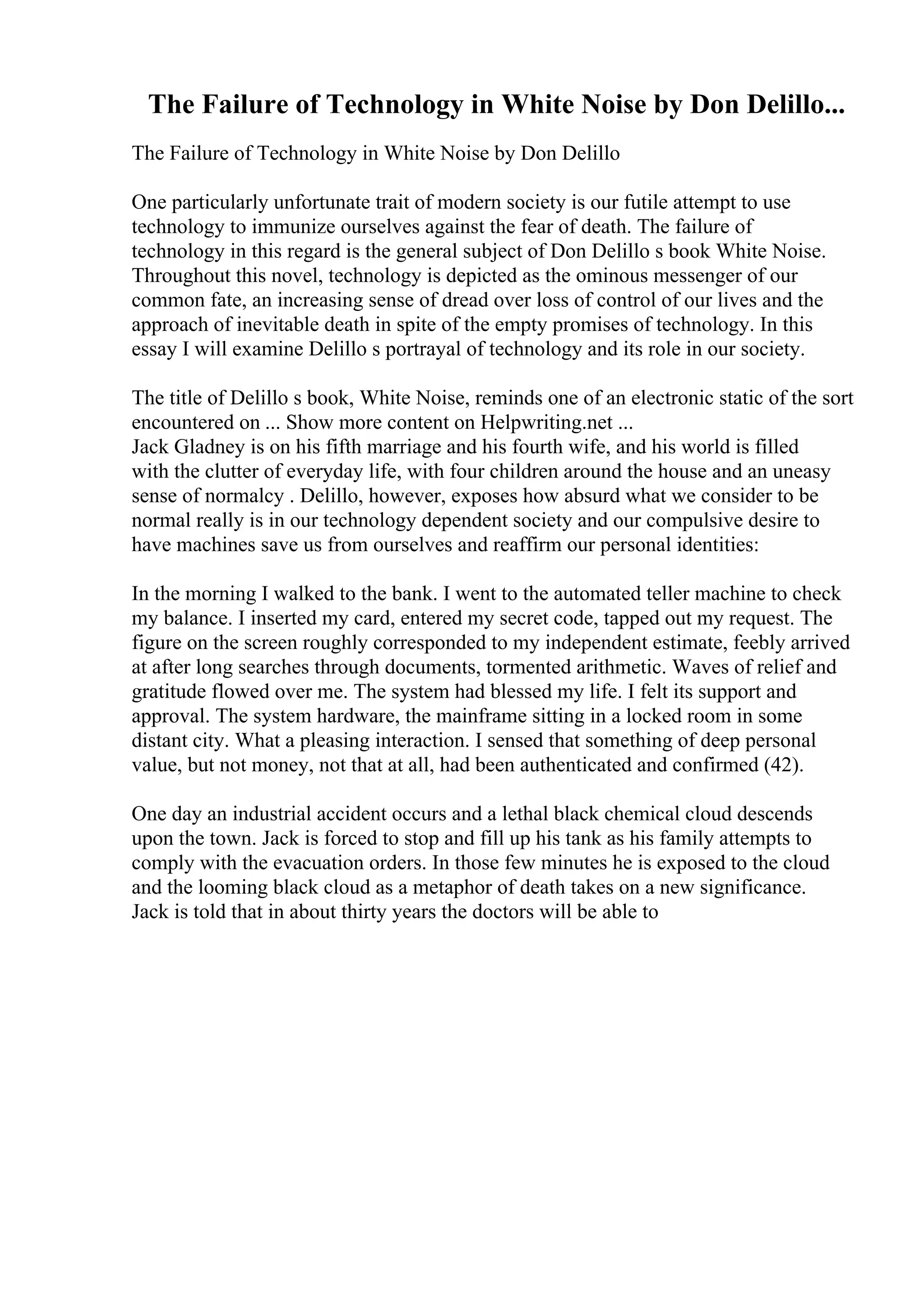 The Failure of Technology in White Noise by Don Delillo...
The Failure of Technology in White Noise by Don Delillo
One particularly unfortunate trait of modern society is our futile attempt to use
technology to immunize ourselves against the fear of death. The failure of
technology in this regard is the general subject of Don Delillo s book White Noise.
Throughout this novel, technology is depicted as the ominous messenger of our
common fate, an increasing sense of dread over loss of control of our lives and the
approach of inevitable death in spite of the empty promises of technology. In this
essay I will examine Delillo s portrayal of technology and its role in our society.
The title of Delillo s book, White Noise, reminds one of an electronic static of the sort
encountered on ... Show more content on Helpwriting.net ...
Jack Gladney is on his fifth marriage and his fourth wife, and his world is filled
with the clutter of everyday life, with four children around the house and an uneasy
sense of normalcy . Delillo, however, exposes how absurd what we consider to be
normal really is in our technology dependent society and our compulsive desire to
have machines save us from ourselves and reaffirm our personal identities:
In the morning I walked to the bank. I went to the automated teller machine to check
my balance. I inserted my card, entered my secret code, tapped out my request. The
figure on the screen roughly corresponded to my independent estimate, feebly arrived
at after long searches through documents, tormented arithmetic. Waves of relief and
gratitude flowed over me. The system had blessed my life. I felt its support and
approval. The system hardware, the mainframe sitting in a locked room in some
distant city. What a pleasing interaction. I sensed that something of deep personal
value, but not money, not that at all, had been authenticated and confirmed (42).
One day an industrial accident occurs and a lethal black chemical cloud descends
upon the town. Jack is forced to stop and fill up his tank as his family attempts to
comply with the evacuation orders. In those few minutes he is exposed to the cloud
and the looming black cloud as a metaphor of death takes on a new significance.
Jack is told that in about thirty years the doctors will be able to
 