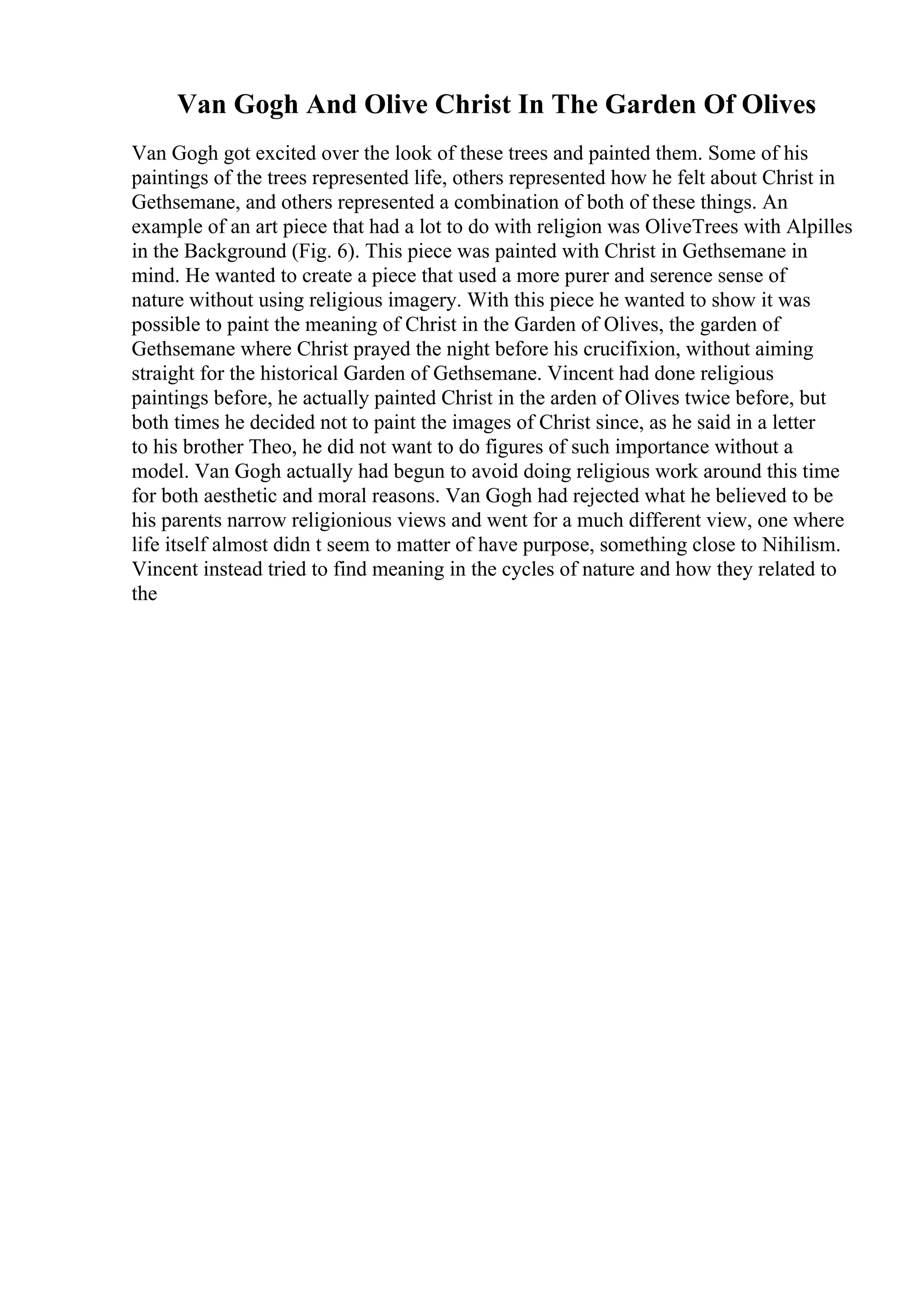 Van Gogh And Olive Christ In The Garden Of Olives
Van Gogh got excited over the look of these trees and painted them. Some of his
paintings of the trees represented life, others represented how he felt about Christ in
Gethsemane, and others represented a combination of both of these things. An
example of an art piece that had a lot to do with religion was OliveTrees with Alpilles
in the Background (Fig. 6). This piece was painted with Christ in Gethsemane in
mind. He wanted to create a piece that used a more purer and serence sense of
nature without using religious imagery. With this piece he wanted to show it was
possible to paint the meaning of Christ in the Garden of Olives, the garden of
Gethsemane where Christ prayed the night before his crucifixion, without aiming
straight for the historical Garden of Gethsemane. Vincent had done religious
paintings before, he actually painted Christ in the arden of Olives twice before, but
both times he decided not to paint the images of Christ since, as he said in a letter
to his brother Theo, he did not want to do figures of such importance without a
model. Van Gogh actually had begun to avoid doing religious work around this time
for both aesthetic and moral reasons. Van Gogh had rejected what he believed to be
his parents narrow religionious views and went for a much different view, one where
life itself almost didn t seem to matter of have purpose, something close to Nihilism.
Vincent instead tried to find meaning in the cycles of nature and how they related to
the
 