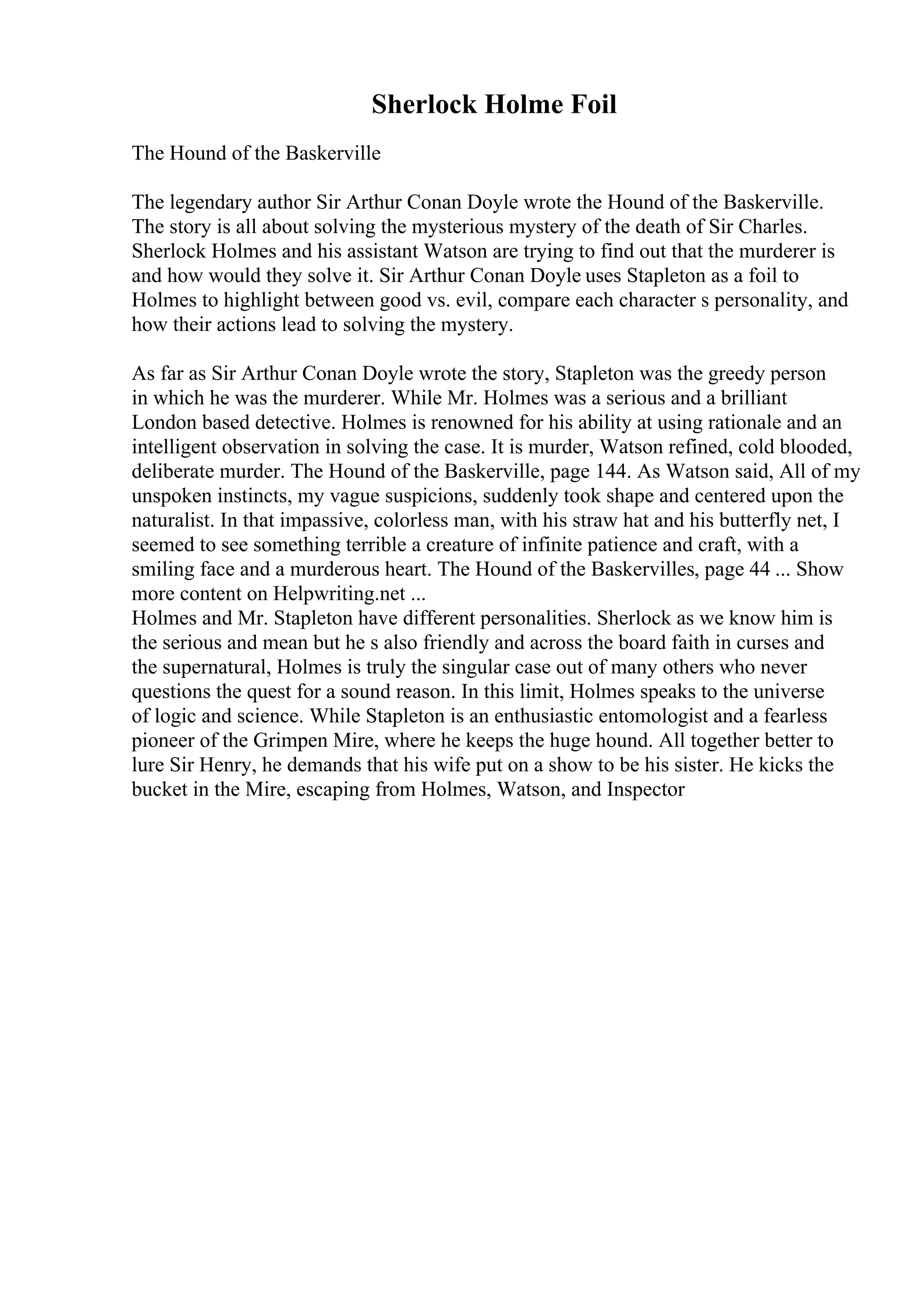 Sherlock Holme Foil
The Hound of the Baskerville
The legendary author Sir Arthur Conan Doyle wrote the Hound of the Baskerville.
The story is all about solving the mysterious mystery of the death of Sir Charles.
Sherlock Holmes and his assistant Watson are trying to find out that the murderer is
and how would they solve it. Sir Arthur Conan Doyle uses Stapleton as a foil to
Holmes to highlight between good vs. evil, compare each character s personality, and
how their actions lead to solving the mystery.
As far as Sir Arthur Conan Doyle wrote the story, Stapleton was the greedy person
in which he was the murderer. While Mr. Holmes was a serious and a brilliant
London based detective. Holmes is renowned for his ability at using rationale and an
intelligent observation in solving the case. It is murder, Watson refined, cold blooded,
deliberate murder. The Hound of the Baskerville, page 144. As Watson said, All of my
unspoken instincts, my vague suspicions, suddenly took shape and centered upon the
naturalist. In that impassive, colorless man, with his straw hat and his butterfly net, I
seemed to see something terrible a creature of infinite patience and craft, with a
smiling face and a murderous heart. The Hound of the Baskervilles, page 44 ... Show
more content on Helpwriting.net ...
Holmes and Mr. Stapleton have different personalities. Sherlock as we know him is
the serious and mean but he s also friendly and across the board faith in curses and
the supernatural, Holmes is truly the singular case out of many others who never
questions the quest for a sound reason. In this limit, Holmes speaks to the universe
of logic and science. While Stapleton is an enthusiastic entomologist and a fearless
pioneer of the Grimpen Mire, where he keeps the huge hound. All together better to
lure Sir Henry, he demands that his wife put on a show to be his sister. He kicks the
bucket in the Mire, escaping from Holmes, Watson, and Inspector
 