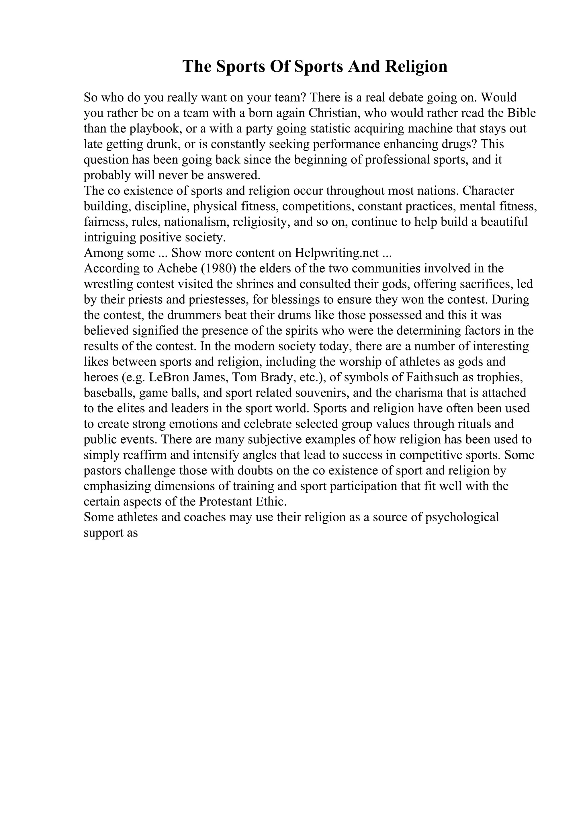 The Sports Of Sports And Religion
So who do you really want on your team? There is a real debate going on. Would
you rather be on a team with a born again Christian, who would rather read the Bible
than the playbook, or a with a party going statistic acquiring machine that stays out
late getting drunk, or is constantly seeking performance enhancing drugs? This
question has been going back since the beginning of professional sports, and it
probably will never be answered.
The co existence of sports and religion occur throughout most nations. Character
building, discipline, physical fitness, competitions, constant practices, mental fitness,
fairness, rules, nationalism, religiosity, and so on, continue to help build a beautiful
intriguing positive society.
Among some ... Show more content on Helpwriting.net ...
According to Achebe (1980) the elders of the two communities involved in the
wrestling contest visited the shrines and consulted their gods, offering sacrifices, led
by their priests and priestesses, for blessings to ensure they won the contest. During
the contest, the drummers beat their drums like those possessed and this it was
believed signified the presence of the spirits who were the determining factors in the
results of the contest. In the modern society today, there are a number of interesting
likes between sports and religion, including the worship of athletes as gods and
heroes (e.g. LeBron James, Tom Brady, etc.), of symbols of Faithsuch as trophies,
baseballs, game balls, and sport related souvenirs, and the charisma that is attached
to the elites and leaders in the sport world. Sports and religion have often been used
to create strong emotions and celebrate selected group values through rituals and
public events. There are many subjective examples of how religion has been used to
simply reaffirm and intensify angles that lead to success in competitive sports. Some
pastors challenge those with doubts on the co existence of sport and religion by
emphasizing dimensions of training and sport participation that fit well with the
certain aspects of the Protestant Ethic.
Some athletes and coaches may use their religion as a source of psychological
support as
 
