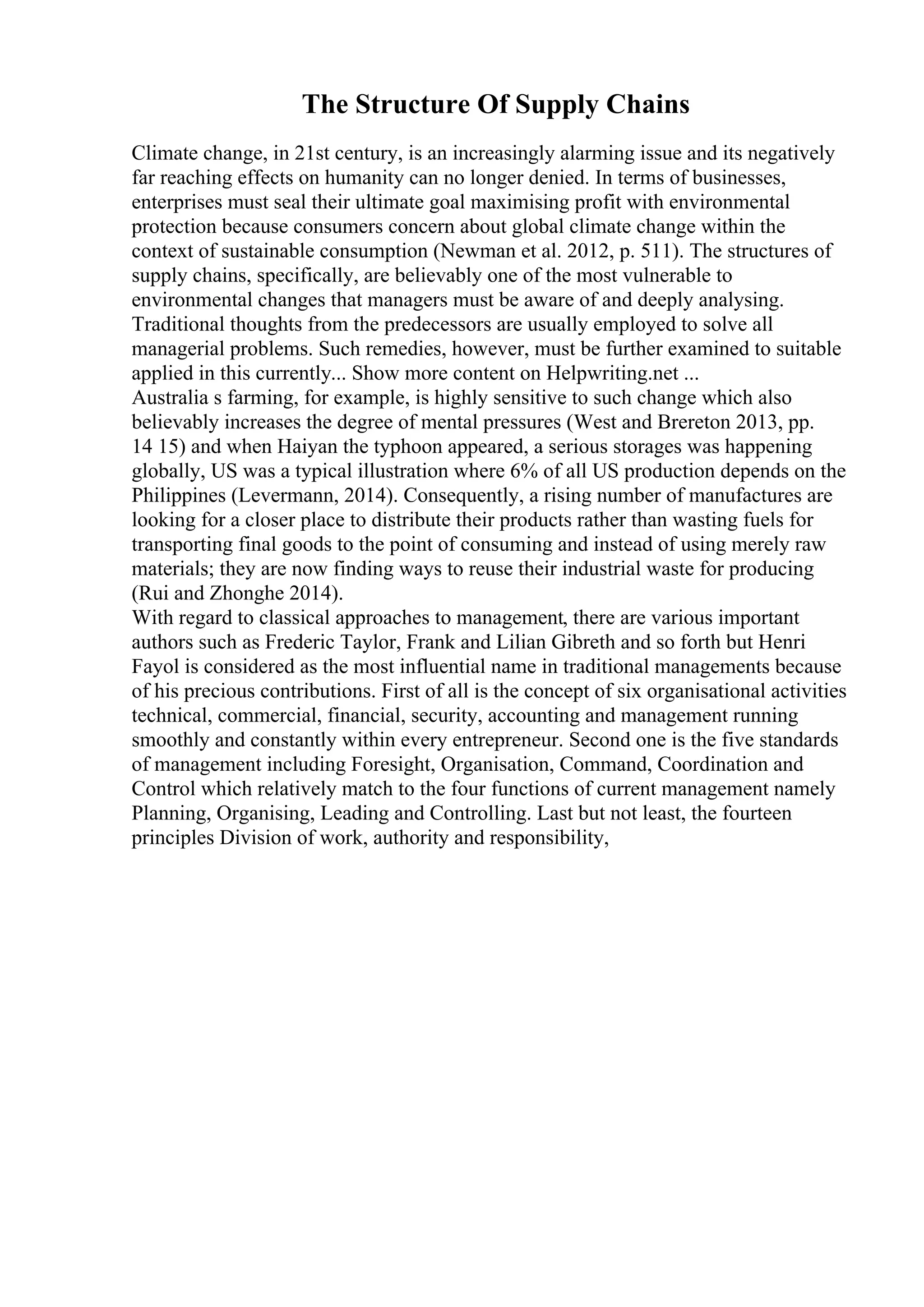 The Structure Of Supply Chains
Climate change, in 21st century, is an increasingly alarming issue and its negatively
far reaching effects on humanity can no longer denied. In terms of businesses,
enterprises must seal their ultimate goal maximising profit with environmental
protection because consumers concern about global climate change within the
context of sustainable consumption (Newman et al. 2012, p. 511). The structures of
supply chains, specifically, are believably one of the most vulnerable to
environmental changes that managers must be aware of and deeply analysing.
Traditional thoughts from the predecessors are usually employed to solve all
managerial problems. Such remedies, however, must be further examined to suitable
applied in this currently... Show more content on Helpwriting.net ...
Australia s farming, for example, is highly sensitive to such change which also
believably increases the degree of mental pressures (West and Brereton 2013, pp.
14 15) and when Haiyan the typhoon appeared, a serious storages was happening
globally, US was a typical illustration where 6% of all US production depends on the
Philippines (Levermann, 2014). Consequently, a rising number of manufactures are
looking for a closer place to distribute their products rather than wasting fuels for
transporting final goods to the point of consuming and instead of using merely raw
materials; they are now finding ways to reuse their industrial waste for producing
(Rui and Zhonghe 2014).
With regard to classical approaches to management, there are various important
authors such as Frederic Taylor, Frank and Lilian Gibreth and so forth but Henri
Fayol is considered as the most influential name in traditional managements because
of his precious contributions. First of all is the concept of six organisational activities
technical, commercial, financial, security, accounting and management running
smoothly and constantly within every entrepreneur. Second one is the five standards
of management including Foresight, Organisation, Command, Coordination and
Control which relatively match to the four functions of current management namely
Planning, Organising, Leading and Controlling. Last but not least, the fourteen
principles Division of work, authority and responsibility,
 