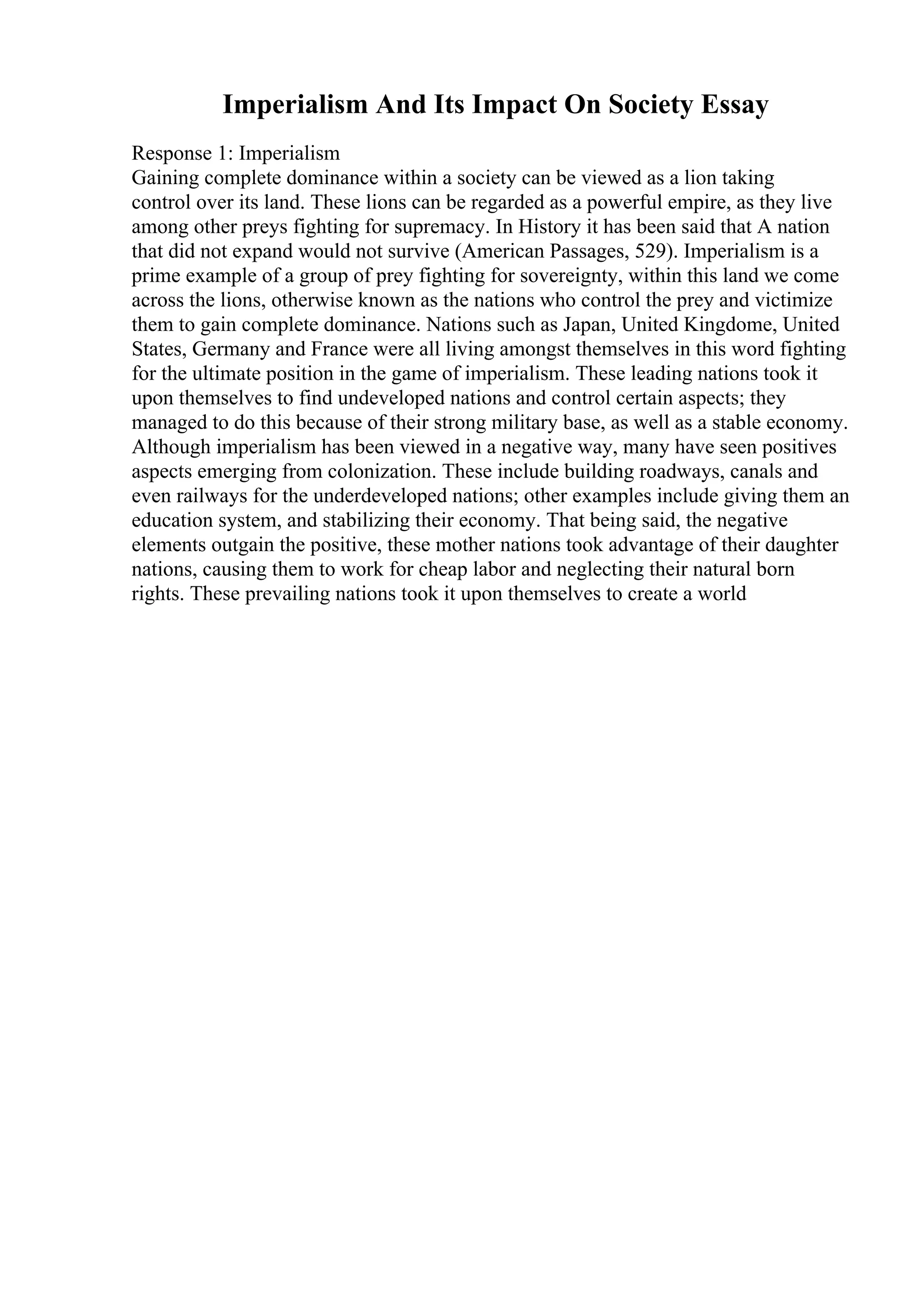 Imperialism And Its Impact On Society Essay
Response 1: Imperialism
Gaining complete dominance within a society can be viewed as a lion taking
control over its land. These lions can be regarded as a powerful empire, as they live
among other preys fighting for supremacy. In History it has been said that A nation
that did not expand would not survive (American Passages, 529). Imperialism is a
prime example of a group of prey fighting for sovereignty, within this land we come
across the lions, otherwise known as the nations who control the prey and victimize
them to gain complete dominance. Nations such as Japan, United Kingdome, United
States, Germany and France were all living amongst themselves in this word fighting
for the ultimate position in the game of imperialism. These leading nations took it
upon themselves to find undeveloped nations and control certain aspects; they
managed to do this because of their strong military base, as well as a stable economy.
Although imperialism has been viewed in a negative way, many have seen positives
aspects emerging from colonization. These include building roadways, canals and
even railways for the underdeveloped nations; other examples include giving them an
education system, and stabilizing their economy. That being said, the negative
elements outgain the positive, these mother nations took advantage of their daughter
nations, causing them to work for cheap labor and neglecting their natural born
rights. These prevailing nations took it upon themselves to create a world
 