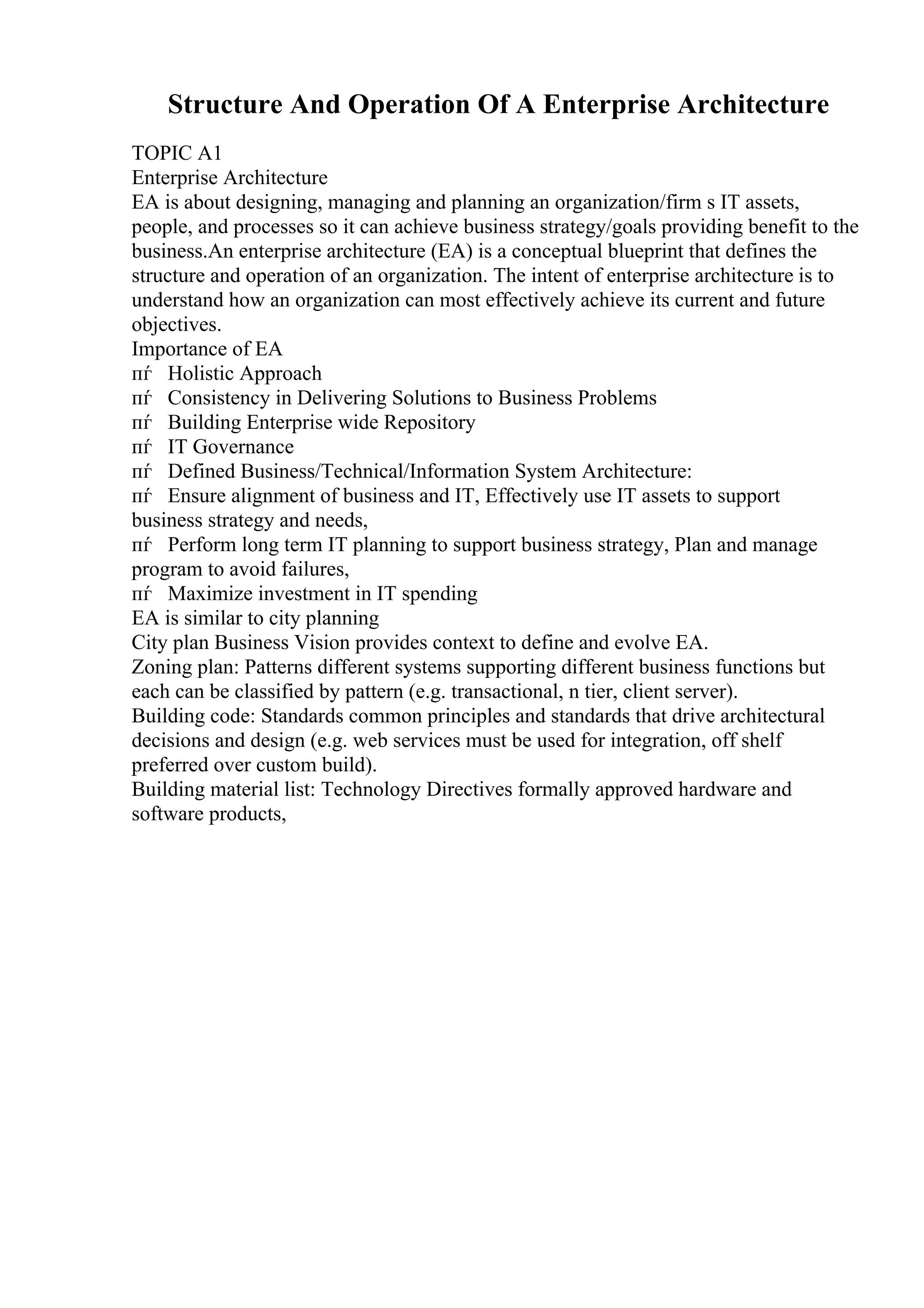 Structure And Operation Of A Enterprise Architecture
TOPIC A1
Enterprise Architecture
EA is about designing, managing and planning an organization/firm s IT assets,
people, and processes so it can achieve business strategy/goals providing benefit to the
business.An enterprise architecture (EA) is a conceptual blueprint that defines the
structure and operation of an organization. The intent of enterprise architecture is to
understand how an organization can most effectively achieve its current and future
objectives.
Importance of EA
пѓ Holistic Approach
пѓ Consistency in Delivering Solutions to Business Problems
пѓ Building Enterprise wide Repository
пѓ IT Governance
пѓ Defined Business/Technical/Information System Architecture:
пѓ Ensure alignment of business and IT, Effectively use IT assets to support
business strategy and needs,
пѓ Perform long term IT planning to support business strategy, Plan and manage
program to avoid failures,
пѓ Maximize investment in IT spending
EA is similar to city planning
City plan Business Vision provides context to define and evolve EA.
Zoning plan: Patterns different systems supporting different business functions but
each can be classified by pattern (e.g. transactional, n tier, client server).
Building code: Standards common principles and standards that drive architectural
decisions and design (e.g. web services must be used for integration, off shelf
preferred over custom build).
Building material list: Technology Directives formally approved hardware and
software products,
 