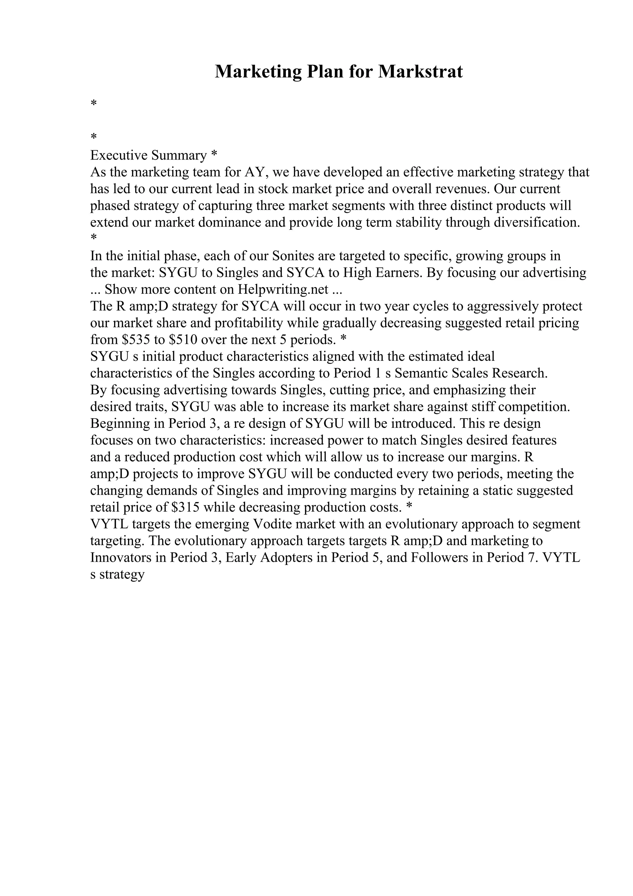 Marketing Plan for Markstrat
*
*
Executive Summary *
As the marketing team for AY, we have developed an effective marketing strategy that
has led to our current lead in stock market price and overall revenues. Our current
phased strategy of capturing three market segments with three distinct products will
extend our market dominance and provide long term stability through diversification.
*
In the initial phase, each of our Sonites are targeted to specific, growing groups in
the market: SYGU to Singles and SYCA to High Earners. By focusing our advertising
... Show more content on Helpwriting.net ...
The R amp;D strategy for SYCA will occur in two year cycles to aggressively protect
our market share and profitability while gradually decreasing suggested retail pricing
from $535 to $510 over the next 5 periods. *
SYGU s initial product characteristics aligned with the estimated ideal
characteristics of the Singles according to Period 1 s Semantic Scales Research.
By focusing advertising towards Singles, cutting price, and emphasizing their
desired traits, SYGU was able to increase its market share against stiff competition.
Beginning in Period 3, a re design of SYGU will be introduced. This re design
focuses on two characteristics: increased power to match Singles desired features
and a reduced production cost which will allow us to increase our margins. R
amp;D projects to improve SYGU will be conducted every two periods, meeting the
changing demands of Singles and improving margins by retaining a static suggested
retail price of $315 while decreasing production costs. *
VYTL targets the emerging Vodite market with an evolutionary approach to segment
targeting. The evolutionary approach targets targets R amp;D and marketing to
Innovators in Period 3, Early Adopters in Period 5, and Followers in Period 7. VYTL
s strategy
 