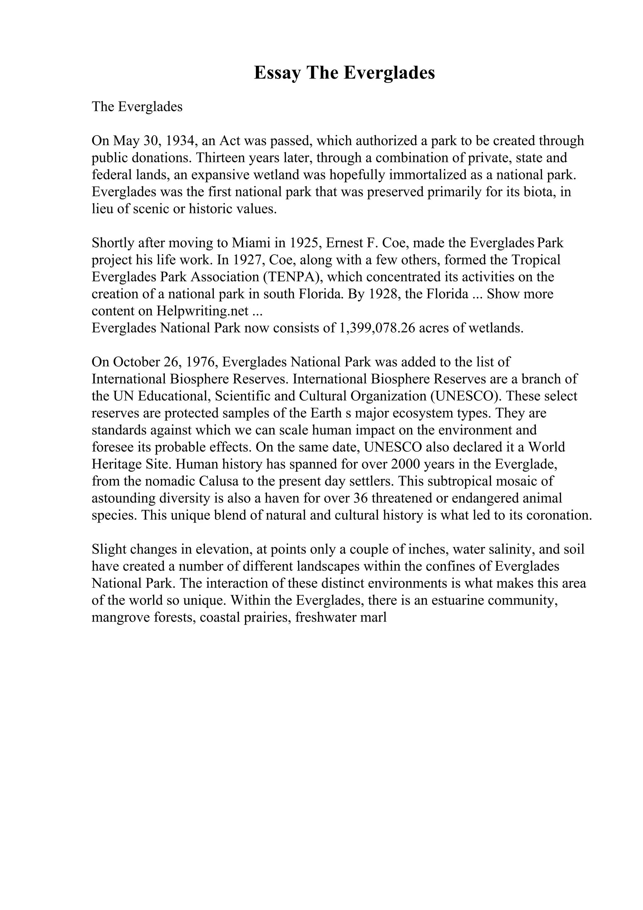 Essay The Everglades
The Everglades
On May 30, 1934, an Act was passed, which authorized a park to be created through
public donations. Thirteen years later, through a combination of private, state and
federal lands, an expansive wetland was hopefully immortalized as a national park.
Everglades was the first national park that was preserved primarily for its biota, in
lieu of scenic or historic values.
Shortly after moving to Miami in 1925, Ernest F. Coe, made the Everglades Park
project his life work. In 1927, Coe, along with a few others, formed the Tropical
Everglades Park Association (TENPA), which concentrated its activities on the
creation of a national park in south Florida. By 1928, the Florida ... Show more
content on Helpwriting.net ...
Everglades National Park now consists of 1,399,078.26 acres of wetlands.
On October 26, 1976, Everglades National Park was added to the list of
International Biosphere Reserves. International Biosphere Reserves are a branch of
the UN Educational, Scientific and Cultural Organization (UNESCO). These select
reserves are protected samples of the Earth s major ecosystem types. They are
standards against which we can scale human impact on the environment and
foresee its probable effects. On the same date, UNESCO also declared it a World
Heritage Site. Human history has spanned for over 2000 years in the Everglade,
from the nomadic Calusa to the present day settlers. This subtropical mosaic of
astounding diversity is also a haven for over 36 threatened or endangered animal
species. This unique blend of natural and cultural history is what led to its coronation.
Slight changes in elevation, at points only a couple of inches, water salinity, and soil
have created a number of different landscapes within the confines of Everglades
National Park. The interaction of these distinct environments is what makes this area
of the world so unique. Within the Everglades, there is an estuarine community,
mangrove forests, coastal prairies, freshwater marl
 