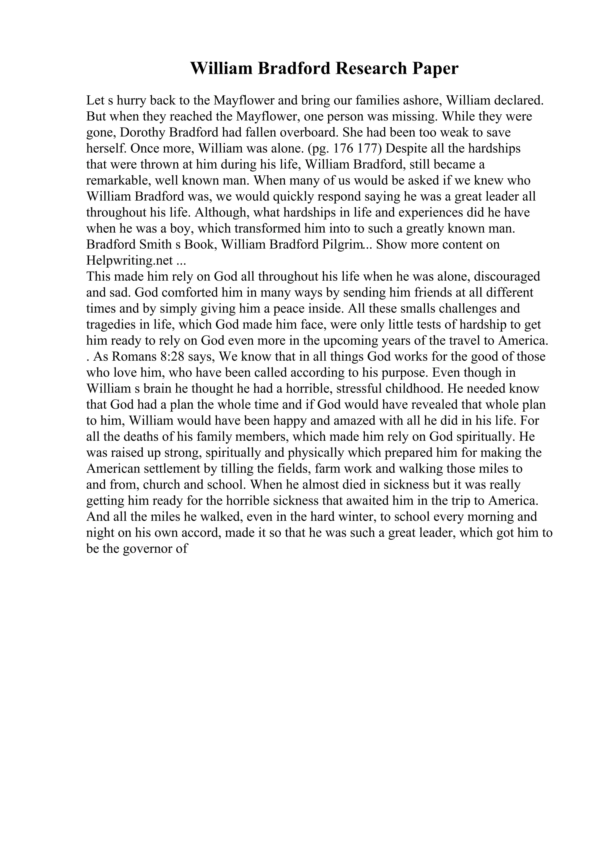 William Bradford Research Paper
Let s hurry back to the Mayflower and bring our families ashore, William declared.
But when they reached the Mayflower, one person was missing. While they were
gone, Dorothy Bradford had fallen overboard. She had been too weak to save
herself. Once more, William was alone. (pg. 176 177) Despite all the hardships
that were thrown at him during his life, William Bradford, still became a
remarkable, well known man. When many of us would be asked if we knew who
William Bradford was, we would quickly respond saying he was a great leader all
throughout his life. Although, what hardships in life and experiences did he have
when he was a boy, which transformed him into to such a greatly known man.
Bradford Smith s Book, William Bradford Pilgrim... Show more content on
Helpwriting.net ...
This made him rely on God all throughout his life when he was alone, discouraged
and sad. God comforted him in many ways by sending him friends at all different
times and by simply giving him a peace inside. All these smalls challenges and
tragedies in life, which God made him face, were only little tests of hardship to get
him ready to rely on God even more in the upcoming years of the travel to America.
. As Romans 8:28 says, We know that in all things God works for the good of those
who love him, who have been called according to his purpose. Even though in
William s brain he thought he had a horrible, stressful childhood. He needed know
that God had a plan the whole time and if God would have revealed that whole plan
to him, William would have been happy and amazed with all he did in his life. For
all the deaths of his family members, which made him rely on God spiritually. He
was raised up strong, spiritually and physically which prepared him for making the
American settlement by tilling the fields, farm work and walking those miles to
and from, church and school. When he almost died in sickness but it was really
getting him ready for the horrible sickness that awaited him in the trip to America.
And all the miles he walked, even in the hard winter, to school every morning and
night on his own accord, made it so that he was such a great leader, which got him to
be the governor of
 
