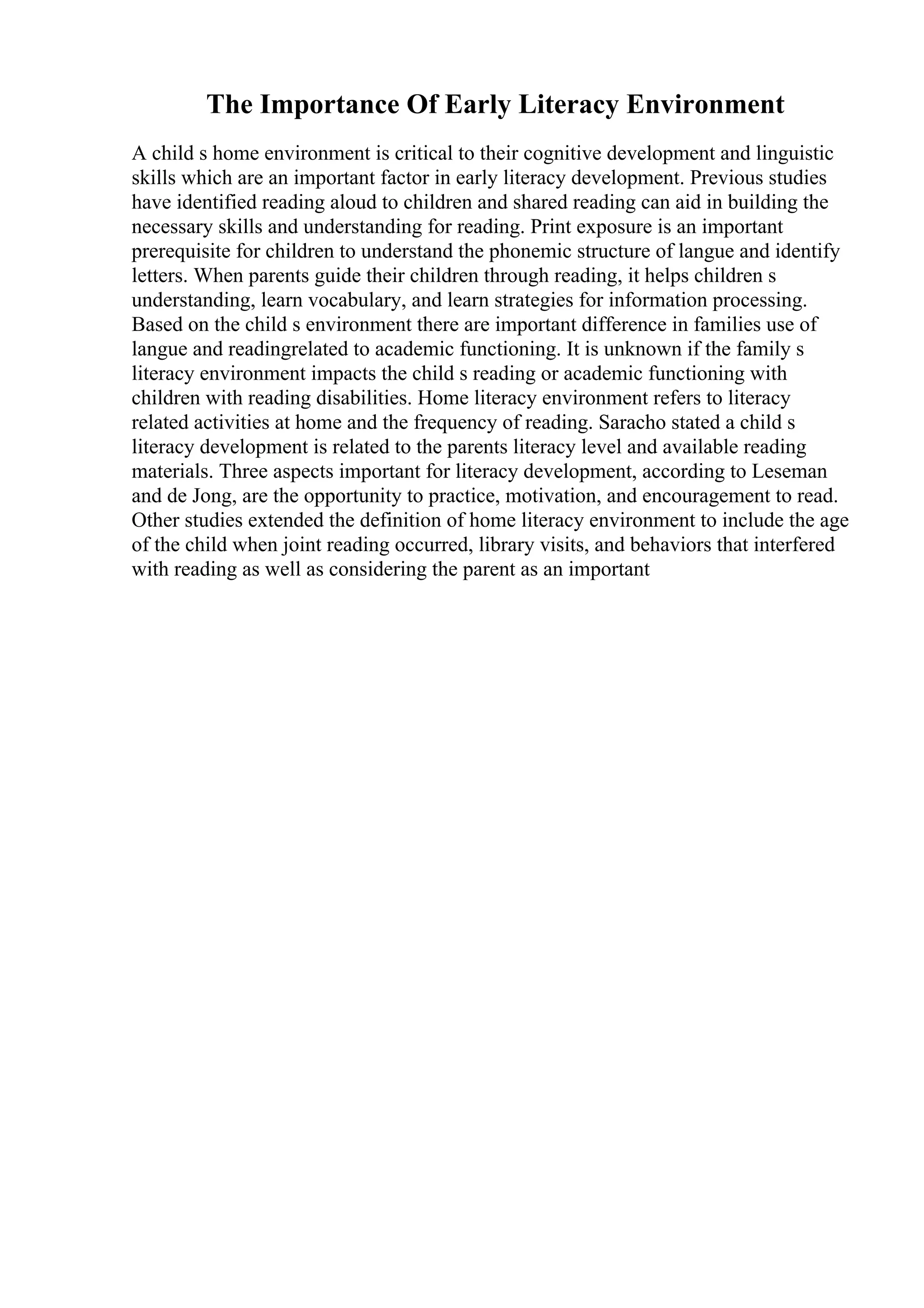 The Importance Of Early Literacy Environment
A child s home environment is critical to their cognitive development and linguistic
skills which are an important factor in early literacy development. Previous studies
have identified reading aloud to children and shared reading can aid in building the
necessary skills and understanding for reading. Print exposure is an important
prerequisite for children to understand the phonemic structure of langue and identify
letters. When parents guide their children through reading, it helps children s
understanding, learn vocabulary, and learn strategies for information processing.
Based on the child s environment there are important difference in families use of
langue and readingrelated to academic functioning. It is unknown if the family s
literacy environment impacts the child s reading or academic functioning with
children with reading disabilities. Home literacy environment refers to literacy
related activities at home and the frequency of reading. Saracho stated a child s
literacy development is related to the parents literacy level and available reading
materials. Three aspects important for literacy development, according to Leseman
and de Jong, are the opportunity to practice, motivation, and encouragement to read.
Other studies extended the definition of home literacy environment to include the age
of the child when joint reading occurred, library visits, and behaviors that interfered
with reading as well as considering the parent as an important
 