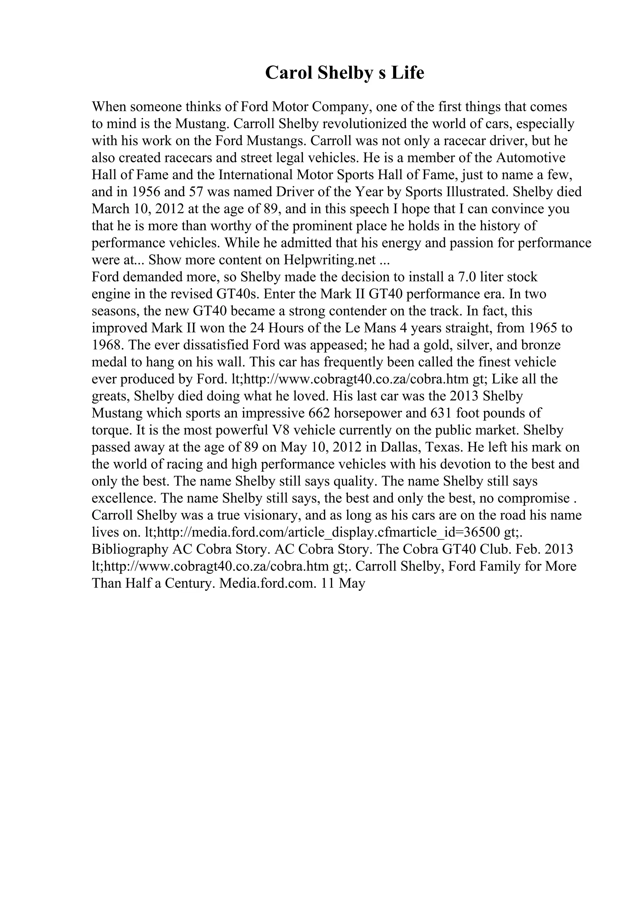 Carol Shelby s Life
When someone thinks of Ford Motor Company, one of the first things that comes
to mind is the Mustang. Carroll Shelby revolutionized the world of cars, especially
with his work on the Ford Mustangs. Carroll was not only a racecar driver, but he
also created racecars and street legal vehicles. He is a member of the Automotive
Hall of Fame and the International Motor Sports Hall of Fame, just to name a few,
and in 1956 and 57 was named Driver of the Year by Sports Illustrated. Shelby died
March 10, 2012 at the age of 89, and in this speech I hope that I can convince you
that he is more than worthy of the prominent place he holds in the history of
performance vehicles. While he admitted that his energy and passion for performance
were at... Show more content on Helpwriting.net ...
Ford demanded more, so Shelby made the decision to install a 7.0 liter stock
engine in the revised GT40s. Enter the Mark II GT40 performance era. In two
seasons, the new GT40 became a strong contender on the track. In fact, this
improved Mark II won the 24 Hours of the Le Mans 4 years straight, from 1965 to
1968. The ever dissatisfied Ford was appeased; he had a gold, silver, and bronze
medal to hang on his wall. This car has frequently been called the finest vehicle
ever produced by Ford. lt;http://www.cobragt40.co.za/cobra.htm gt; Like all the
greats, Shelby died doing what he loved. His last car was the 2013 Shelby
Mustang which sports an impressive 662 horsepower and 631 foot pounds of
torque. It is the most powerful V8 vehicle currently on the public market. Shelby
passed away at the age of 89 on May 10, 2012 in Dallas, Texas. He left his mark on
the world of racing and high performance vehicles with his devotion to the best and
only the best. The name Shelby still says quality. The name Shelby still says
excellence. The name Shelby still says, the best and only the best, no compromise .
Carroll Shelby was a true visionary, and as long as his cars are on the road his name
lives on. lt;http://media.ford.com/article_display.cfmarticle_id=36500 gt;.
Bibliography AC Cobra Story. AC Cobra Story. The Cobra GT40 Club. Feb. 2013
lt;http://www.cobragt40.co.za/cobra.htm gt;. Carroll Shelby, Ford Family for More
Than Half a Century. Media.ford.com. 11 May
 