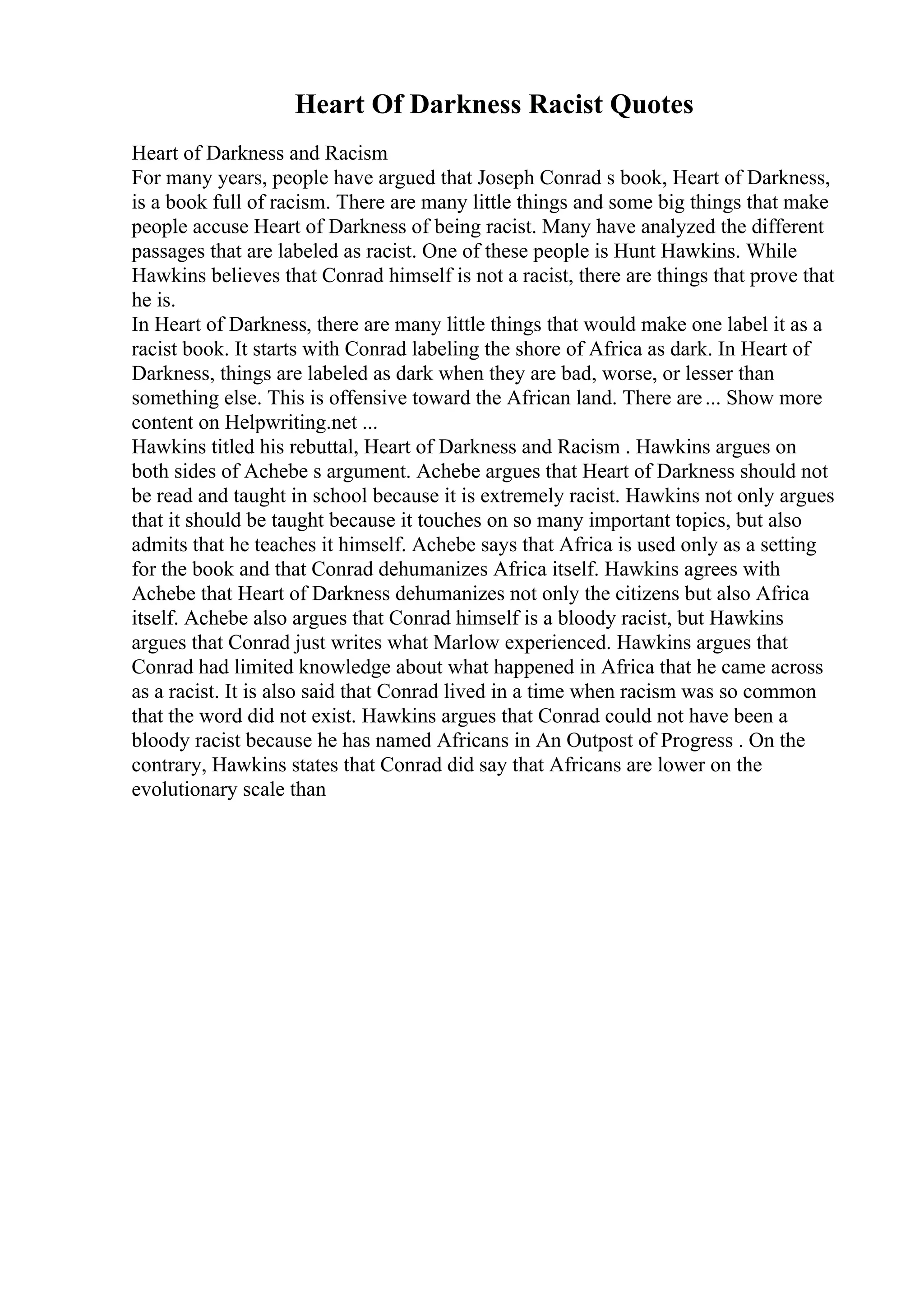Heart Of Darkness Racist Quotes
Heart of Darkness and Racism
For many years, people have argued that Joseph Conrad s book, Heart of Darkness,
is a book full of racism. There are many little things and some big things that make
people accuse Heart of Darkness of being racist. Many have analyzed the different
passages that are labeled as racist. One of these people is Hunt Hawkins. While
Hawkins believes that Conrad himself is not a racist, there are things that prove that
he is.
In Heart of Darkness, there are many little things that would make one label it as a
racist book. It starts with Conrad labeling the shore of Africa as dark. In Heart of
Darkness, things are labeled as dark when they are bad, worse, or lesser than
something else. This is offensive toward the African land. There are... Show more
content on Helpwriting.net ...
Hawkins titled his rebuttal, Heart of Darkness and Racism . Hawkins argues on
both sides of Achebe s argument. Achebe argues that Heart of Darkness should not
be read and taught in school because it is extremely racist. Hawkins not only argues
that it should be taught because it touches on so many important topics, but also
admits that he teaches it himself. Achebe says that Africa is used only as a setting
for the book and that Conrad dehumanizes Africa itself. Hawkins agrees with
Achebe that Heart of Darkness dehumanizes not only the citizens but also Africa
itself. Achebe also argues that Conrad himself is a bloody racist, but Hawkins
argues that Conrad just writes what Marlow experienced. Hawkins argues that
Conrad had limited knowledge about what happened in Africa that he came across
as a racist. It is also said that Conrad lived in a time when racism was so common
that the word did not exist. Hawkins argues that Conrad could not have been a
bloody racist because he has named Africans in An Outpost of Progress . On the
contrary, Hawkins states that Conrad did say that Africans are lower on the
evolutionary scale than
 
