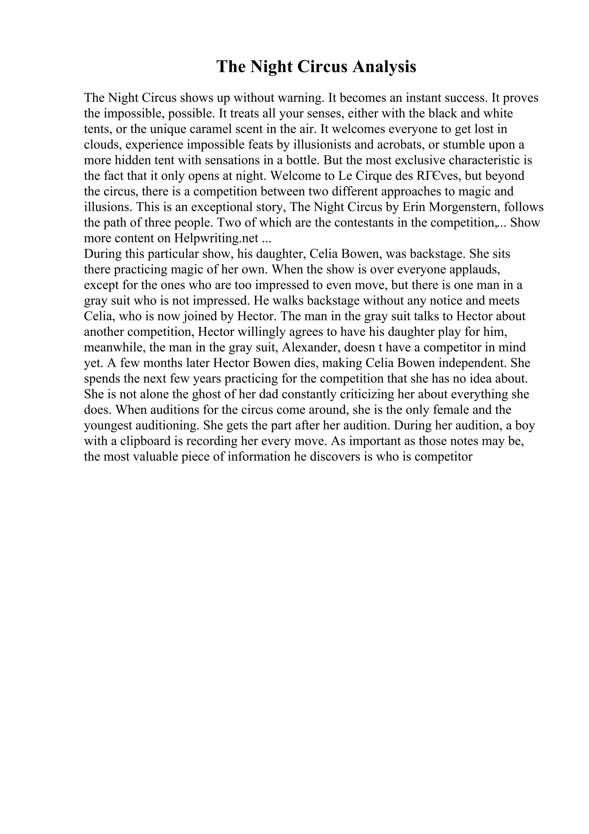 The Night Circus Analysis
The Night Circus shows up without warning. It becomes an instant success. It proves
the impossible, possible. It treats all your senses, either with the black and white
tents, or the unique caramel scent in the air. It welcomes everyone to get lost in
clouds, experience impossible feats by illusionists and acrobats, or stumble upon a
more hidden tent with sensations in a bottle. But the most exclusive characteristic is
the fact that it only opens at night. Welcome to Le Cirque des RГЄves, but beyond
the circus, there is a competition between two different approaches to magic and
illusions. This is an exceptional story, The Night Circus by Erin Morgenstern, follows
the path of three people. Two of which are the contestants in the competition,... Show
more content on Helpwriting.net ...
During this particular show, his daughter, Celia Bowen, was backstage. She sits
there practicing magic of her own. When the show is over everyone applauds,
except for the ones who are too impressed to even move, but there is one man in a
gray suit who is not impressed. He walks backstage without any notice and meets
Celia, who is now joined by Hector. The man in the gray suit talks to Hector about
another competition, Hector willingly agrees to have his daughter play for him,
meanwhile, the man in the gray suit, Alexander, doesn t have a competitor in mind
yet. A few months later Hector Bowen dies, making Celia Bowen independent. She
spends the next few years practicing for the competition that she has no idea about.
She is not alone the ghost of her dad constantly criticizing her about everything she
does. When auditions for the circus come around, she is the only female and the
youngest auditioning. She gets the part after her audition. During her audition, a boy
with a clipboard is recording her every move. As important as those notes may be,
the most valuable piece of information he discovers is who is competitor
 