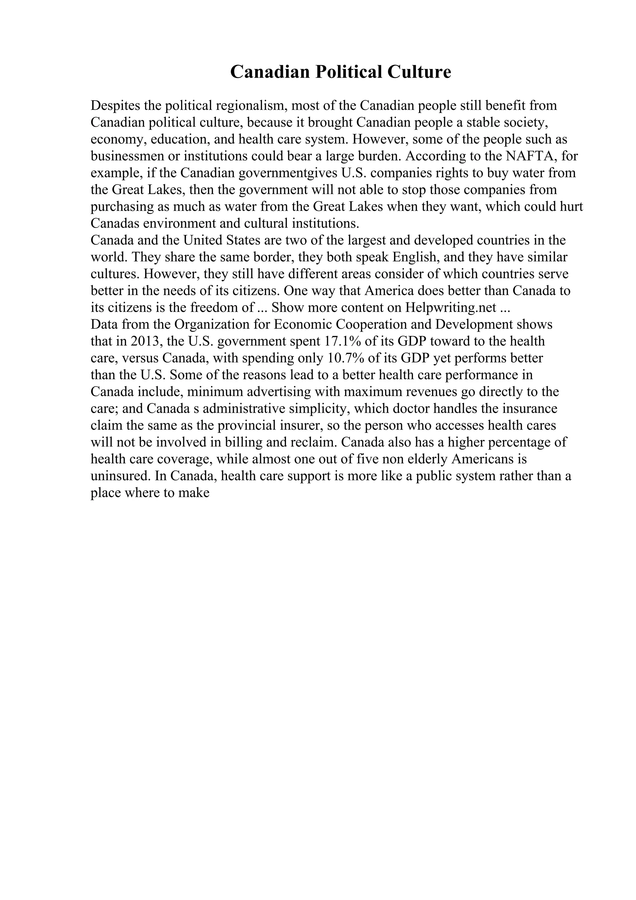 Canadian Political Culture
Despites the political regionalism, most of the Canadian people still benefit from
Canadian political culture, because it brought Canadian people a stable society,
economy, education, and health care system. However, some of the people such as
businessmen or institutions could bear a large burden. According to the NAFTA, for
example, if the Canadian governmentgives U.S. companies rights to buy water from
the Great Lakes, then the government will not able to stop those companies from
purchasing as much as water from the Great Lakes when they want, which could hurt
Canadas environment and cultural institutions.
Canada and the United States are two of the largest and developed countries in the
world. They share the same border, they both speak English, and they have similar
cultures. However, they still have different areas consider of which countries serve
better in the needs of its citizens. One way that America does better than Canada to
its citizens is the freedom of ... Show more content on Helpwriting.net ...
Data from the Organization for Economic Cooperation and Development shows
that in 2013, the U.S. government spent 17.1% of its GDP toward to the health
care, versus Canada, with spending only 10.7% of its GDP yet performs better
than the U.S. Some of the reasons lead to a better health care performance in
Canada include, minimum advertising with maximum revenues go directly to the
care; and Canada s administrative simplicity, which doctor handles the insurance
claim the same as the provincial insurer, so the person who accesses health cares
will not be involved in billing and reclaim. Canada also has a higher percentage of
health care coverage, while almost one out of five non elderly Americans is
uninsured. In Canada, health care support is more like a public system rather than a
place where to make
 