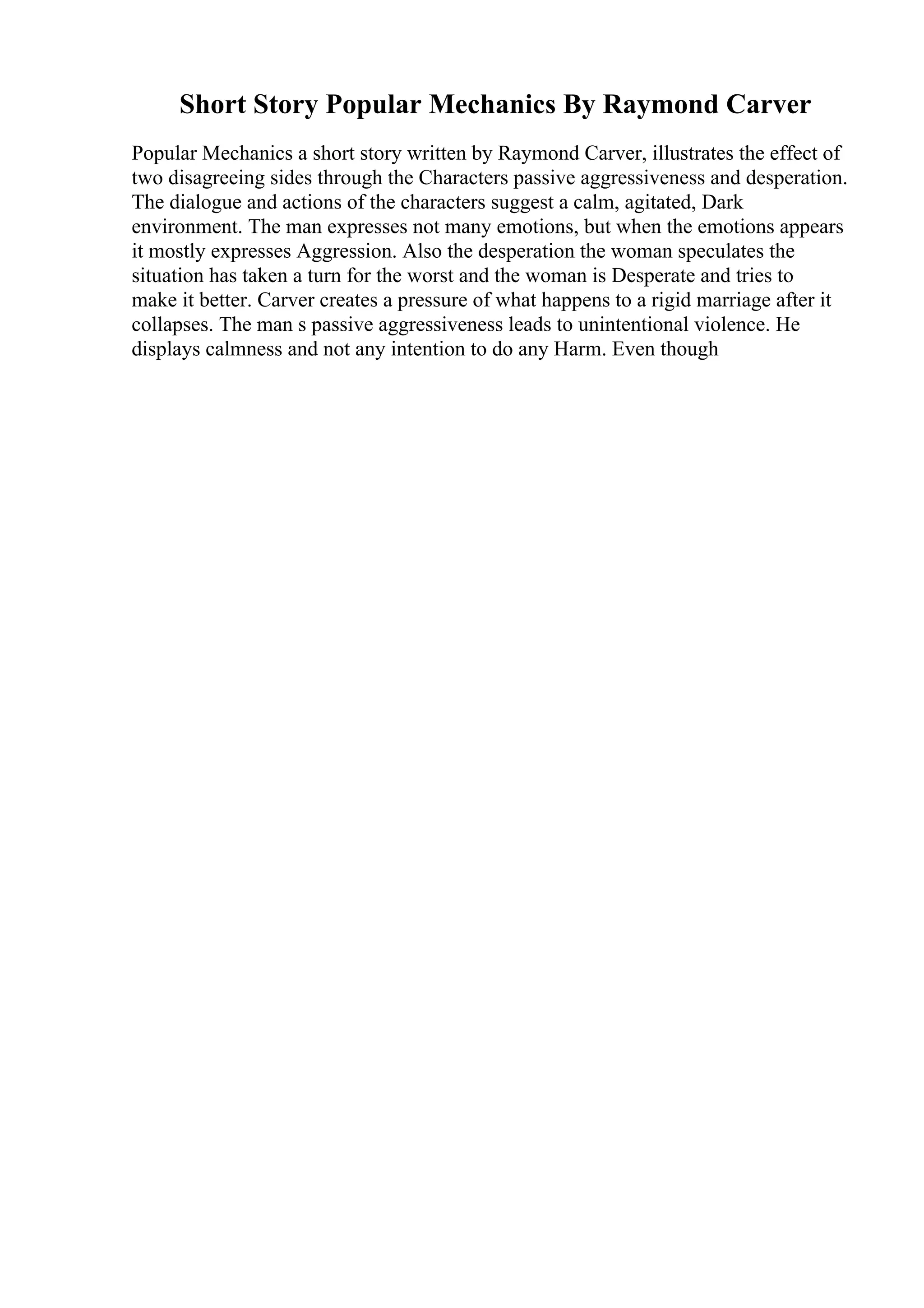 Short Story Popular Mechanics By Raymond Carver
Popular Mechanics a short story written by Raymond Carver, illustrates the effect of
two disagreeing sides through the Characters passive aggressiveness and desperation.
The dialogue and actions of the characters suggest a calm, agitated, Dark
environment. The man expresses not many emotions, but when the emotions appears
it mostly expresses Aggression. Also the desperation the woman speculates the
situation has taken a turn for the worst and the woman is Desperate and tries to
make it better. Carver creates a pressure of what happens to a rigid marriage after it
collapses. The man s passive aggressiveness leads to unintentional violence. He
displays calmness and not any intention to do any Harm. Even though
 